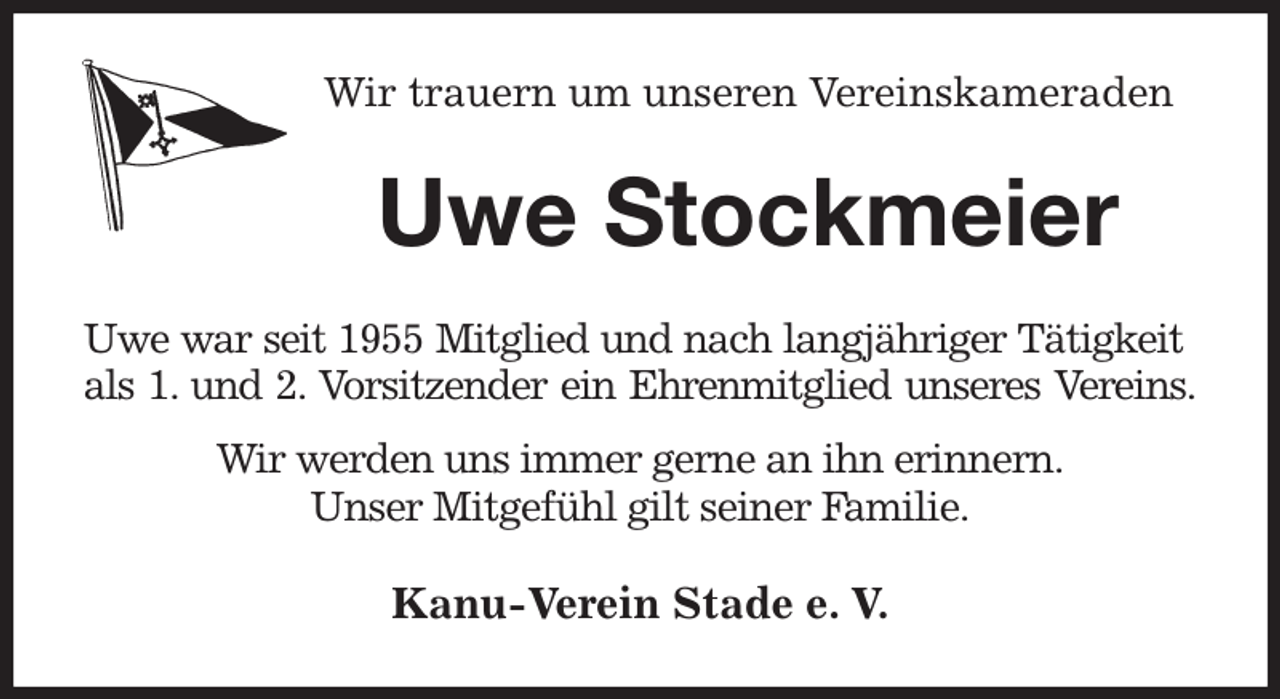 <p>Wir trauern um unseren Vereinskameraden<br />Uwe Stockmeier<br />Uwe war seit 1955 Mitglied und nach langjähriger Tätigkeit<br />als 1. und 2. Vorsitzender ein Ehrenmitglied unseres Vereins.<br />Wir werden uns immer gerne an ihn erinnern.<br />Unser Mitgefühl gilt seiner Familie.<br />Kanu-Verein Stade e. V.</p>