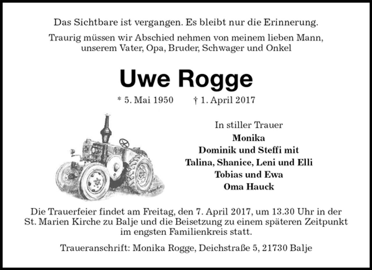 <p>Das Sichtbare ist vergangen. Es bleibt nur die Erinnerung.<br />Traurig müssen wir Abschied nehmen von meinem lieben Mann,<br />unserem Vater, Opa, Bruder, Schwager und Onkel<br />Uwe Rogge<br />* 5. Mai 1950 † 1. April 2017<br />In stiller Trauer<br />Monika<br />Dominik und Steffi mit<br />Talina, Shanice, Leni und Elli<br />Tobias und Ewa<br />Oma Hauck<br />Die Trauerfeier findet am Freitag, den 7. April 2017, um 13.30 Uhr in der St. Marien Kirche zu Balje und die Beisetzung zu einem späteren Zeitpunkt im engsten Familienkreis statt.<br />Traueranschrift: Monika Rogge, Deichstraße 5, 21730 Balje</p>