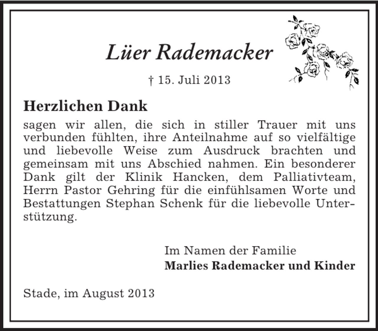 <p>Lüer Rademacker<br />† 15. Juli 2013</p><p>Herzlichen Dank<br />sagen wir allen, die sich in stiller Trauer mit uns<br />verbunden fühlten, ihre Anteilnahme auf so vielfältige<br />und liebevolle Weise zum Ausdruck brachten und<br />gemeinsam mit uns Abschied nahmen. Ein besonderer<br />Dank gilt der Klinik Hancken, dem Palliativteam,<br />Herrn Pastor Gehring für die einfühlsamen Worte und<br />Bestattungen Stephan Schenk für die liebevolle Unterstützung.<br />Im Namen der Familie<br />Marlies Rademacker und Kinder<br />Stade, im August 2013</p>