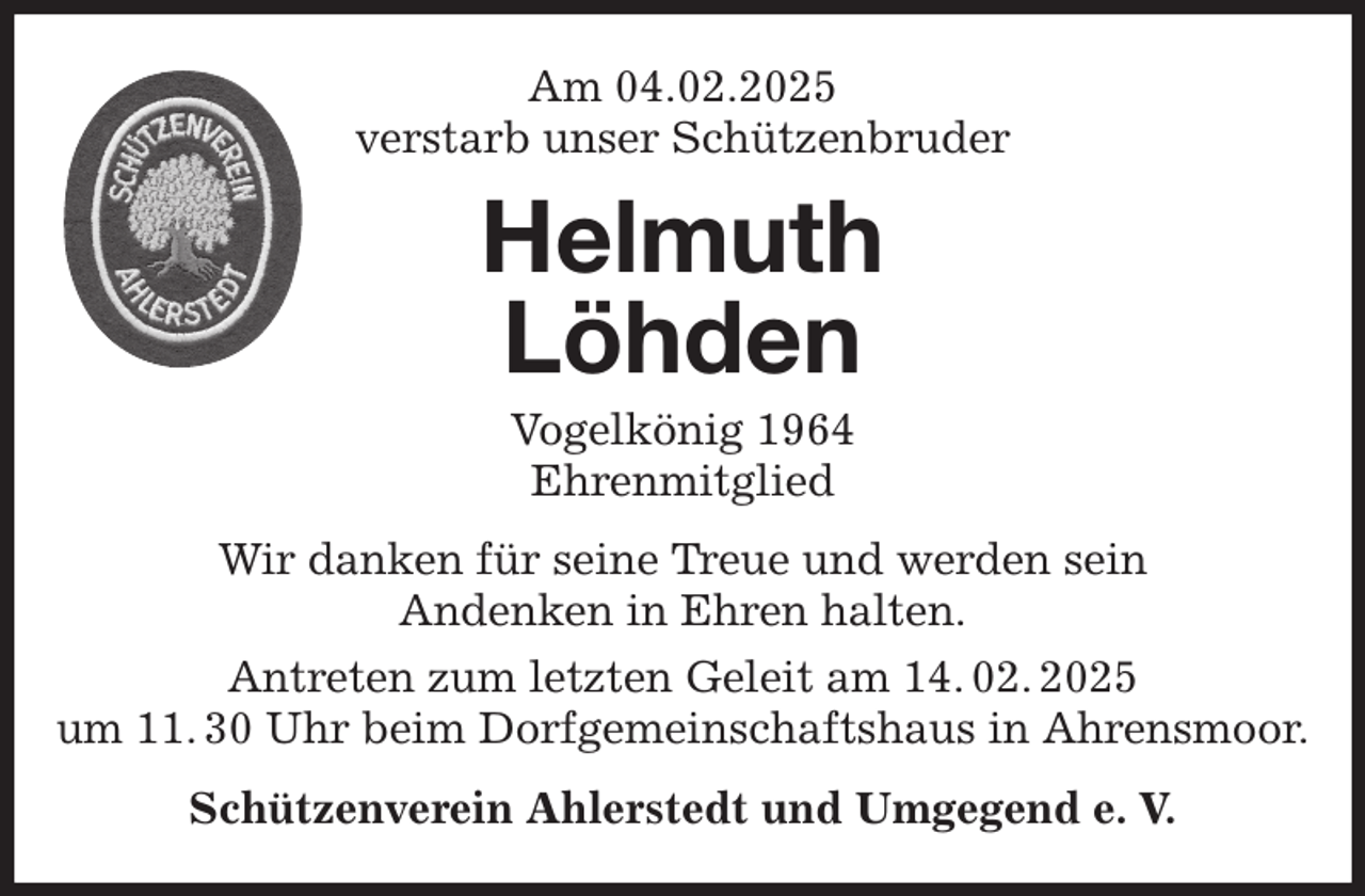 <p>Am 04.02.2025<br />verstarb unser Schützenbruder<br />Wir danken für seine Treue und werden sein<br />Andenken in Ehren halten.<br />Antreten zum letzten Geleit am 14. 02. 2025<br />um 11. 30 Uhr beim Dorfgemeinschaftshaus in Ahrensmoor.<br />Schützenverein Ahlerstedt und Umgegend e. V.<br />Helmuth<br />Löhden<br />Vogelkönig 1964<br />Ehrenmitglied</p>