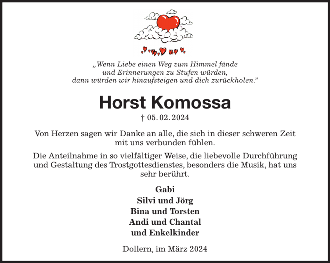 <p>„Wenn Liebe einen Weg zum Himmel fände<br />und Erinnerungen zu Stufen würden,<br />dann würden wir hinaufsteigen und dich zurückholen.”<br />Horst Komossa<br />† 05. 02. 2024<br />Von Herzen sagen wir Danke an alle, die sich in dieser schweren Zeit<br />mit uns verbunden fühlen.<br />Die Anteilnahme in so vielfältiger Weise, die liebevolle Durchführung<br />und Gestaltung des Trostgottesdienstes, besonders die Musik, hat uns<br />sehr berührt.<br />Gabi<br />Silvi und Jörg<br />Bina und Torsten<br />Andi und Chantal<br />und Enkelkinder<br />Dollern, im März 2024</p>