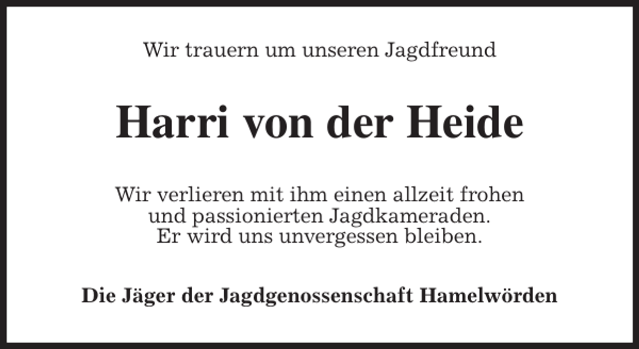 <p>Wir trauern um unseren Jagdfreund<br />Harri von der Heide<br />Wir verlieren mit ihm einen allzeit frohen<br />und passionierten Jagdkameraden.<br />Er wird uns unvergessen bleiben.<br />Die Jäger der Jagdgenossenschaft Hamelwörden</p>