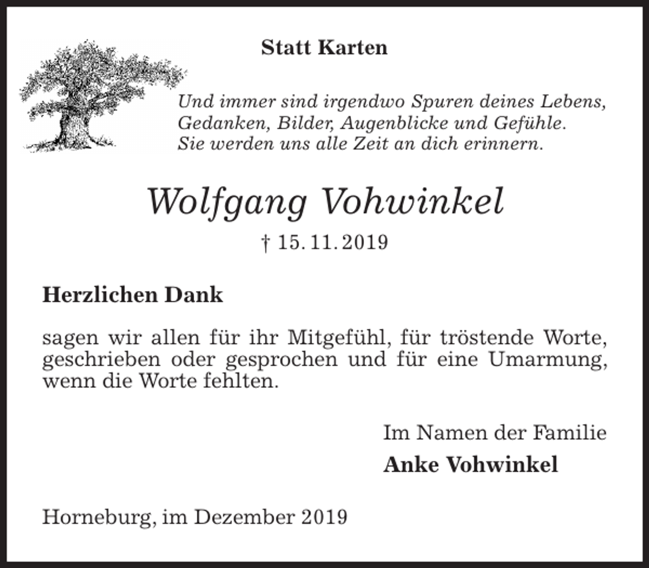 <p>Statt Karten<br />Und immer sind irgendwo Spuren deines Lebens,<br />Gedanken, Bilder, Augenblicke und Gefühle.<br />Sie werden uns alle Zeit an dich erinnern.<br />Wolfgang Vohwinkel<br />† 15. 11. 2019<br />Herzlichen Dank</p><p>sagen wir allen für ihr Mitgefühl, für tröstende Worte, geschrieben oder gesprochen und für eine Umarmung, wenn die Worte fehlten.<br />Im Namen der Familie<br />Anke Vohwinkel<br />Horneburg, im Dezember 2019</p>