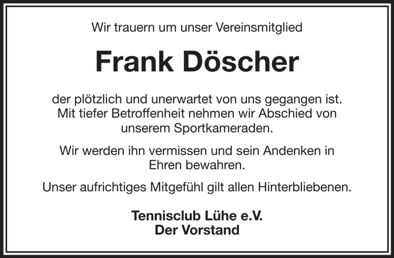 <p>Wir trauern um unser Vereinsmitglied<br />Frank Döscher<br />der plötzlich und unerwartet von uns gegangen ist.<br />Mit tiefer Betroffenheit nehmen wir Abschied von<br />unserem Sportkameraden.<br />Wir werden ihn vermissen und sein Andenken in<br />Ehren bewahren.<br />Unser aufrichtiges Mitgefühl gilt allen Hinterbliebenen.<br />Tennisclub Lühe e.V.<br />Der Vorstand</p>