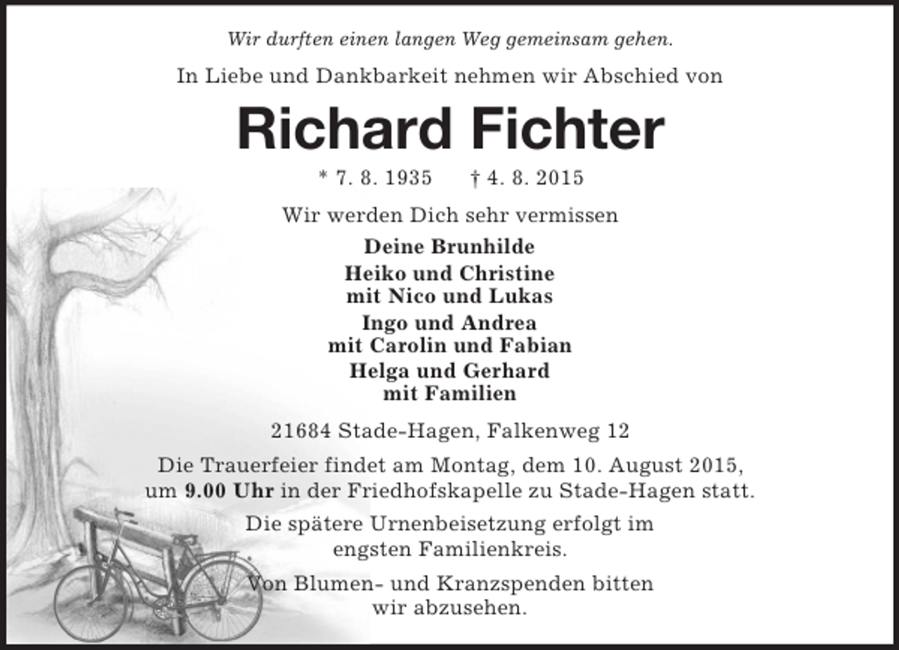 <p>Wir durften einen langen Weg gemeinsam gehen.<br />In Liebe und Dankbarkeit nehmen wir Abschied von<br />Richard Fichter<br />* 7. 8. 1935 † 4. 8. 2015<br />Wir werden Dich sehr vermissen<br />Deine Brunhilde<br />Heiko und Christine<br />mit Nico und Lukas<br />Ingo und Andrea<br />mit Carolin und Fabian<br />Helga und Gerhard<br />mit Familien<br />21684 Stade-Hagen, Falkenweg 12<br />Die Trauerfeier findet am Montag, dem 10. August 2015,<br />um 9.00 Uhr in der Friedhofskapelle zu Stade-Hagen statt.<br />Die spätere Urnenbeisetzung erfolgt im<br />engsten Familienkreis.<br />Von Blumen- und Kranzspenden bitten<br />wir abzusehen.</p>