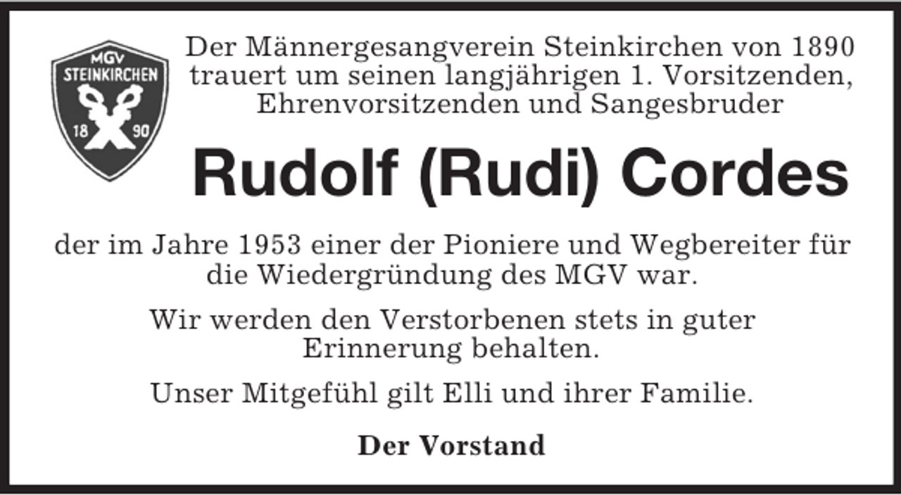 <p>Der Männergesangverein Steinkirchen von 1890<br />trauert um seinen langjährigen 1. Vorsitzenden, Ehrenvorsitzenden und Sangesbruder<br />Rudolf (Rudi) Cordes<br />der im Jahre 1953 einer der Pioniere und Wegbereiter für die Wiedergründung des MGV war.<br />Wir werden den Verstorbenen stets in guter<br />Erinnerung behalten.<br />Unser Mitgefühl gilt Elli und ihrer Familie.<br />Der Vorstand</p>
