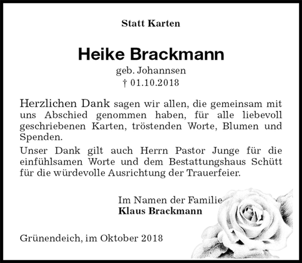 <p>Statt Karten<br />Heike Brackmann<br />geb. Johannsen<br />† 01.10.2018<br />Herzlichen Dank sagen wir allen, die gemeinsam mit uns Abschied genommen haben, für alle liebevoll<br />geschriebenen Karten, tröstenden Worte, Blumen und Spenden.<br />Unser Dank gilt auch Herrn Pastor Junge für die<br />einfühlsamen Worte und dem Bestattungshaus Schütt für die würdevolle Ausrichtung der Trauerfeier.<br />Im Namen der Familie<br />Klaus Brackmann<br />Grünendeich, im Oktober 2018</p>
