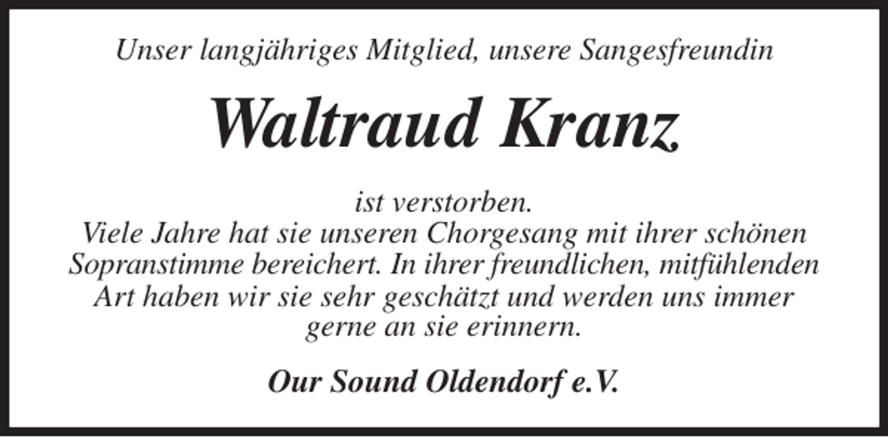 <p>Unser langjähriges Mitglied, unsere Sangesfreundin<br />Waltraud Kranz<br />ist verstorben.<br />Viele Jahre hat sie unseren Chorgesang mit ihrer schönen Sopranstimme bereichert. In ihrer freundlichen, mitfühlenden<br />Art haben wir sie sehr geschätzt und werden uns immer<br />gerne an sie erinnern.<br />Our Sound Oldendorf e.V.</p>