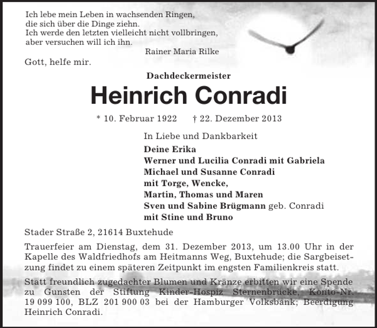 <p>Ich lebe mein Leben in wachsenden Ringen,<br />die sich über die Dinge ziehn.<br />Ich werde den letzten vielleicht nicht vollbringen,<br />aber versuchen will ich ihn.<br />Rainer Maria Rilke<br />Gott, helfe mir.<br />Dachdeckermeister<br />Heinrich Conradi<br />* 10. Februar 1922 † 22. Dezember 2013<br />In Liebe und Dankbarkeit<br />Deine Erika<br />Werner und Lucilia Conradi mit Gabriela<br />Michael und Susanne Conradi<br />mit Torge, Wencke,<br />Martin, Thomas und Maren<br />Sven und Sabine Brügmann geb. Conradi<br />mit Stine und Bruno<br />Stader Straße 2, 21614 Buxtehude<br />Trauerfeier am Dienstag, dem 31. Dezember 2013, um 13.00 Uhr in der<br />Kapelle des Waldfriedhofs am Heitmanns Weg, Buxtehude; die Sargbeisetzung findet zu einem späteren Zeitpunkt im engsten Familienkreis statt.<br />Statt freundlich zugedachter Blumen und Kränze erbitten wir eine Spende zu Gunsten der Stiftung Kinder-Hospiz Sternenbrücke, Konto-Nr. 19 099 100, BLZ 201 900 03 bei der Hamburger Volksbank; Beerdigung Heinrich Conradi.</p>