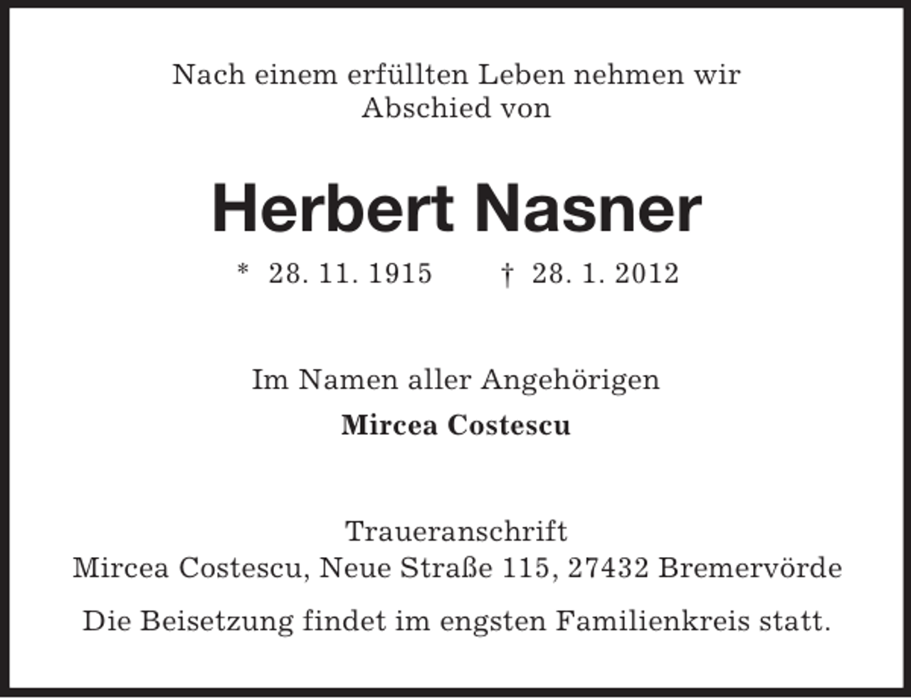 <p>Nach einem erfüllten Leben nehmen wir<br />Abschied von</p><p>Herbert Nasner<br />* 28. 11. 1915</p><p>† 28. 1. 2012</p><p>Im Namen aller Angehörigen<br />Mircea Costescu</p><p>Traueranschrift<br />Mircea Costescu, Neue Straße 115, 27432 Bremervörde<br />Die Beisetzung findet im engsten Familienkreis statt.</p>