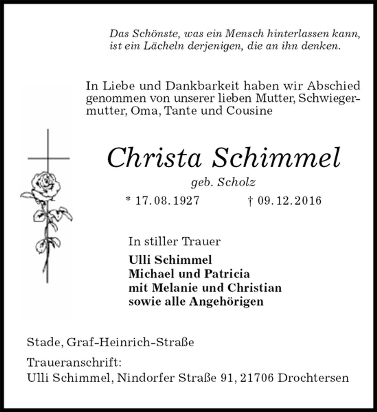 <p>Das Schönste, was ein Mensch hinterlassen kann,<br />ist ein Lächeln derjenigen, die an ihn denken.<br />In Liebe und Dankbarkeit haben wir Abschied genommen von unserer lieben Mutter, Schwieger-<br />mutter, Oma, Tante und Cousine<br />Christa Schimmel<br />geb. Scholz<br />* 17. 08. 1927 † 09. 12. 2016<br />In stiller Trauer<br />Ulli Schimmel<br />Michael und Patricia<br />mit Melanie und Christian<br />sowie alle Angehörigen<br />Stade, Graf-Heinrich-Straße<br />Traueranschrift:<br />Ulli Schimmel, Nindorfer Straße 91, 21706 Drochtersen</p>