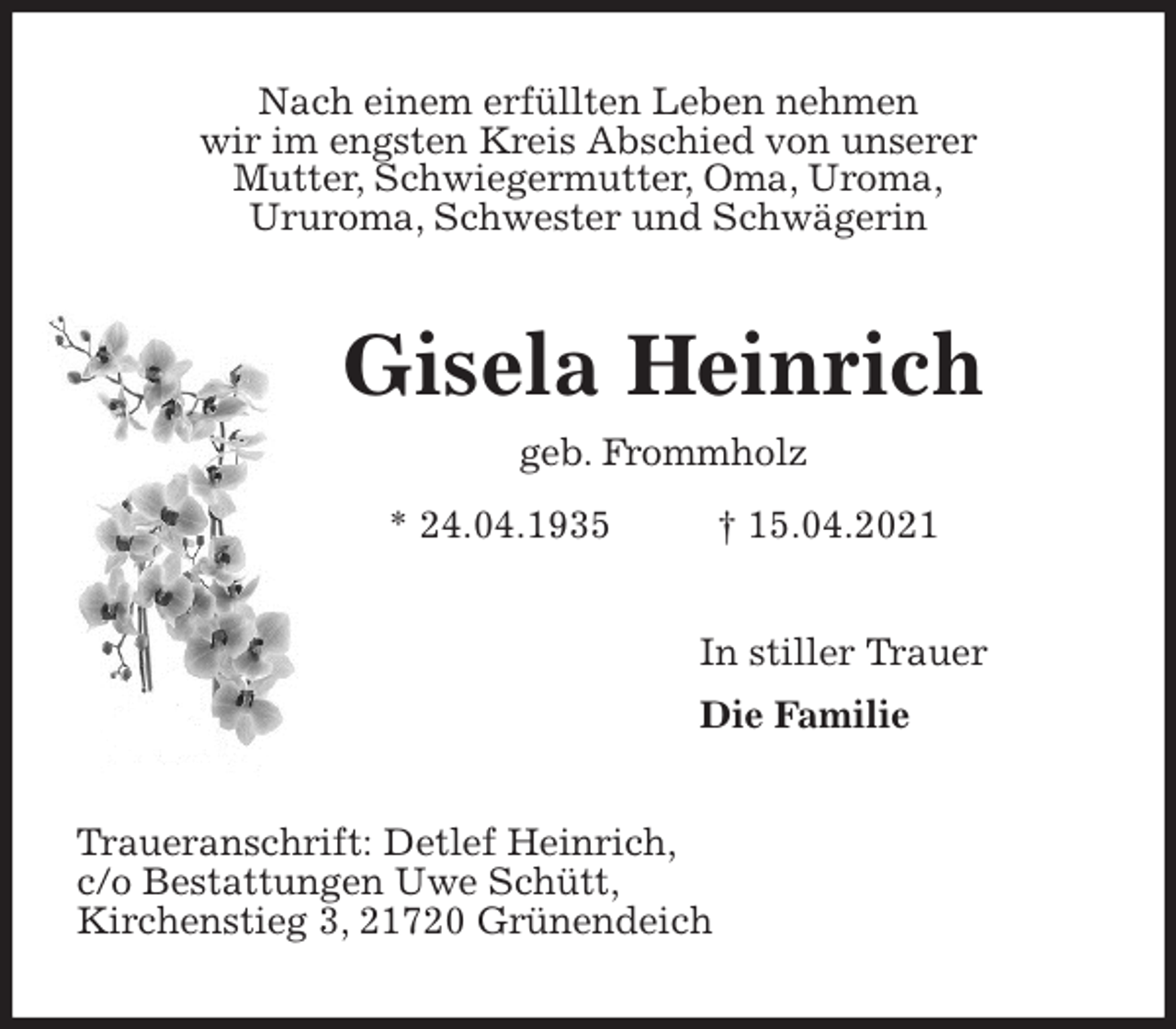 <p>Nach einem erfüllten Leben nehmen<br />wir im engsten Kreis Abschied von unserer<br />Mutter, Schwiegermutter, Oma, Uroma,<br />Ururoma, Schwester und Schwägerin<br />Gisela Heinrich<br />geb. Frommholz<br />* 24.04.1935 † 15.04.2021<br />In stiller Trauer<br />Die Familie<br />Traueranschrift: Detlef Heinrich,<br />c/o Bestattungen Uwe Schütt,<br />Kirchenstieg 3, 21720 Grünendeich</p>