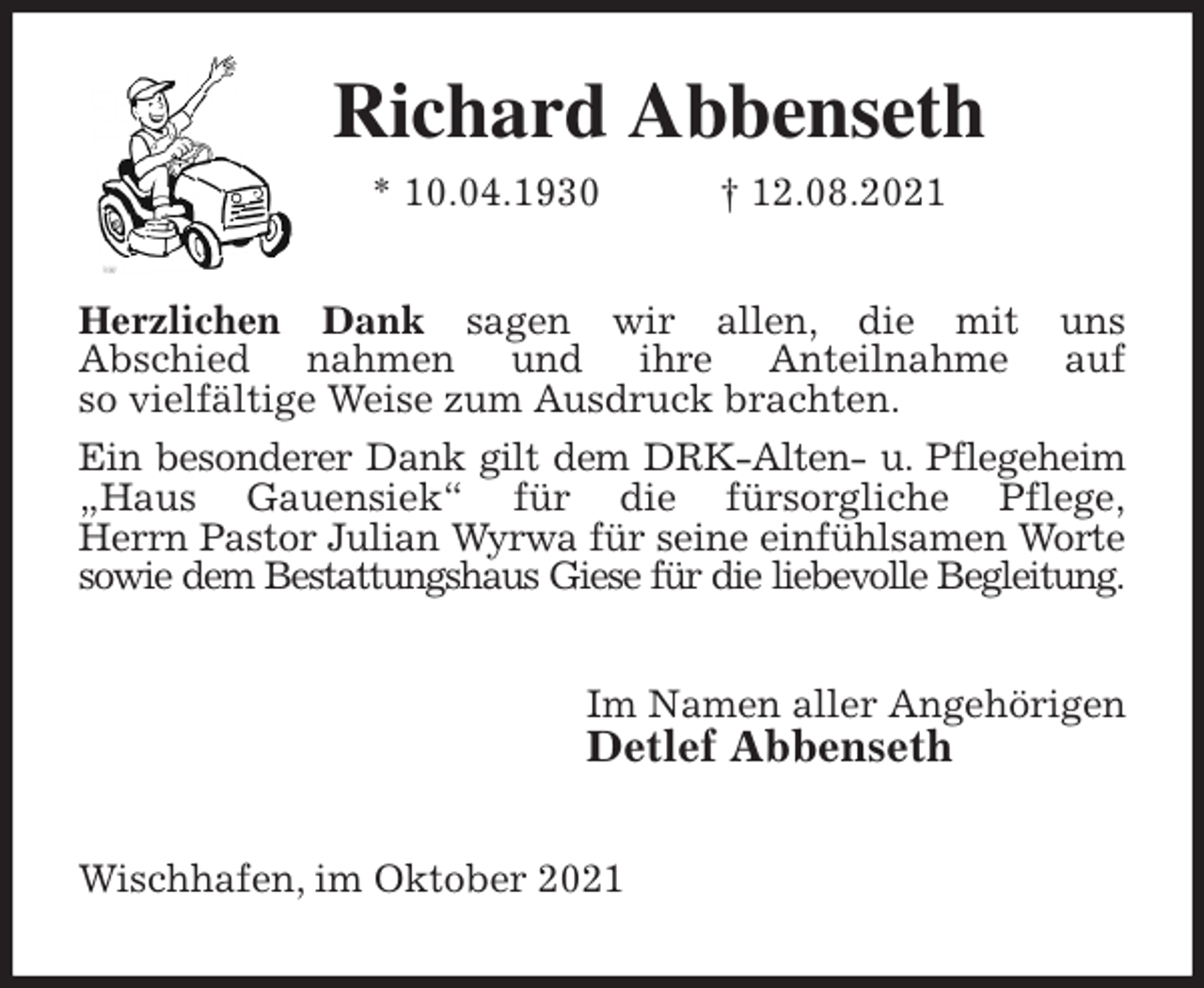 <p>Richard Abbenseth<br />* 10.04.1930 † 12.08.2021<br />Herzlichen Dank sagen wir allen, die mit uns<br />Abschied nahmen und ihre Anteilnahme auf<br />so vielfältige Weise zum Ausdruck brachten.<br />Ein besonderer Dank gilt dem DRK-Alten- u. Pflegeheim „Haus Gauensiek“ für die fürsorgliche Pflege,<br />Herrn Pastor Julian Wyrwa für seine einfühlsamen Worte sowie dem Bestattungshaus Giese für die liebevolle Begleitung.<br />Im Namen aller Angehörigen<br />Detlef Abbenseth<br />Wischhafen, im Oktober 2021</p>