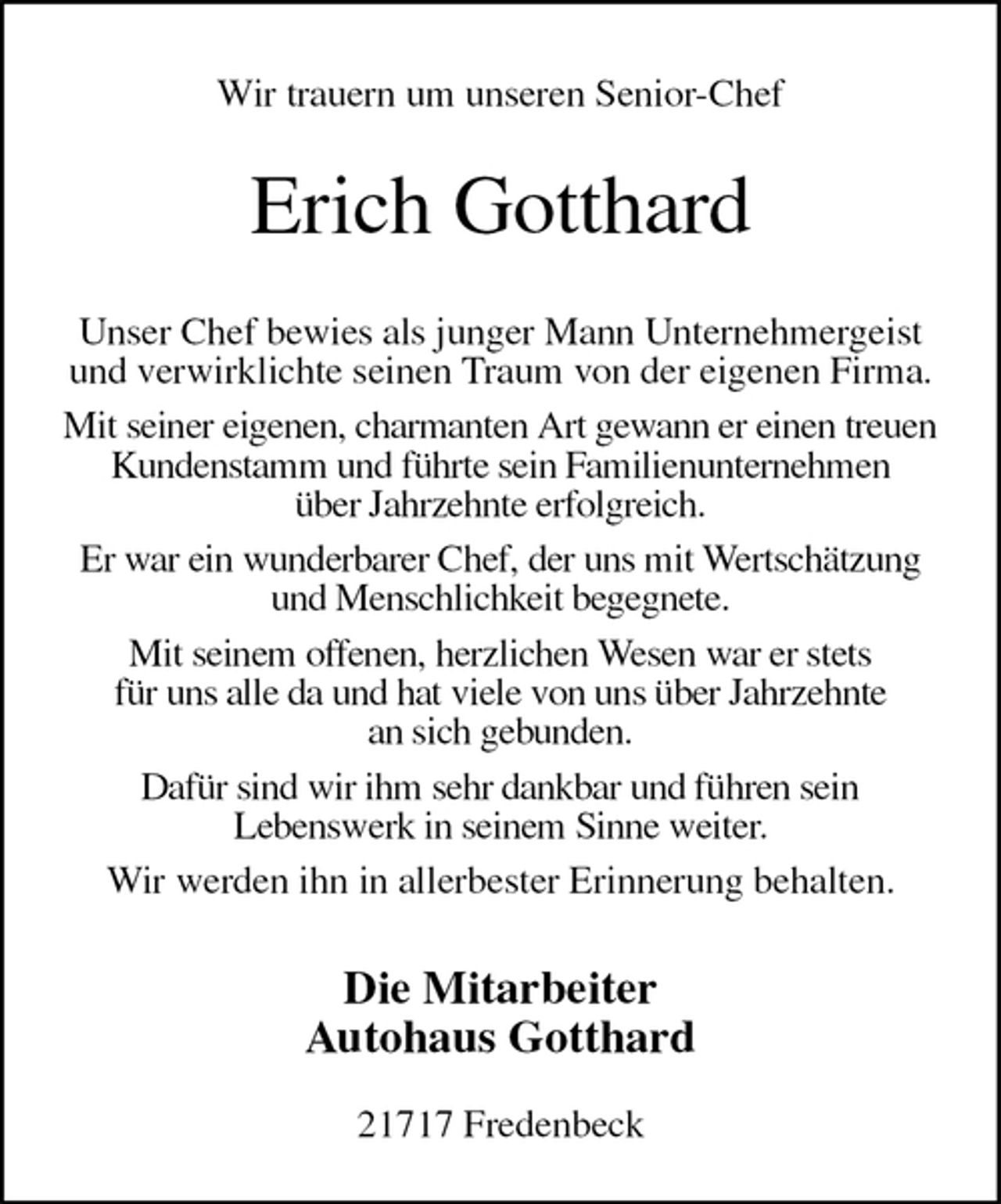 <p>Wir trauern um unseren Senior-Chef<br />Erich Gotthard<br />Unser Chef bewies als junger Mann Unternehmergeist und verwirklichte seinen Traum von der eigenen Firma.<br />Mit seiner eigenen, charmanten Art gewann er einen treuen Kundenstamm und führte sein Familienunternehmen<br />über Jahrzehnte erfolgreich.<br />Er war ein wunderbarer Chef, der uns mit Wertschätzung und Menschlichkeit begegnete.<br />Mit seinem offenen, herzlichen Wesen war er stets<br />für uns alle da und hat viele von uns über Jahrzehnte<br />an sich gebunden.<br />Dafür sind wir ihm sehr dankbar und führen sein<br />Lebenswerk in seinem Sinne weiter.<br />Wir werden ihn in allerbester Erinnerung behalten.<br />Die Mitarbeiter<br />Autohaus Gotthard</p><p>21717 Fredenbeck</p>