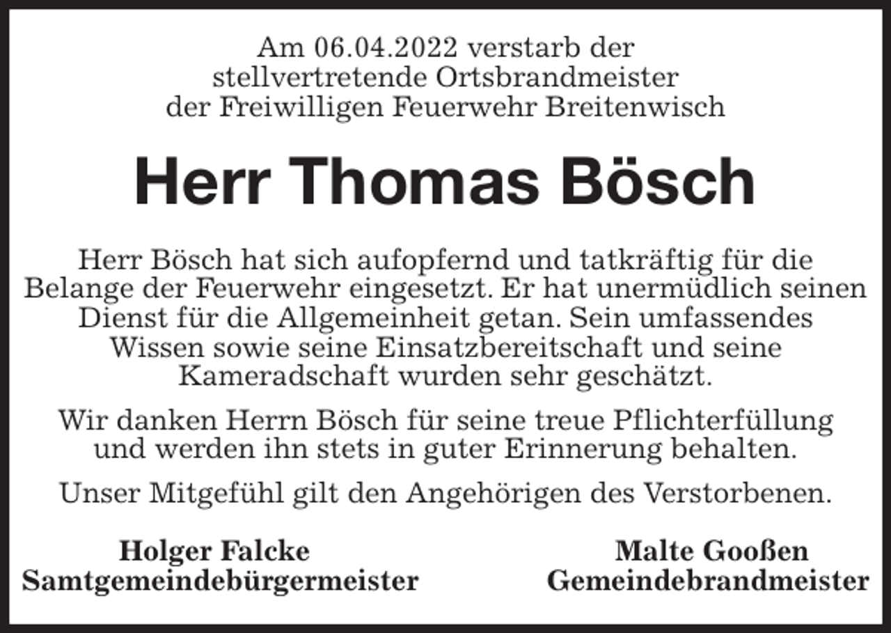 <p>Am 06.04.2022 verstarb der<br />stellvertretende Ortsbrandmeister<br />der Freiwilligen Feuerwehr Breitenwisch<br />Herr Thomas Bösch<br />Herr Bösch hat sich aufopfernd und tatkräftig für die<br />Belange der Feuerwehr eingesetzt. Er hat unermüdlich seinen<br />Dienst für die Allgemeinheit getan. Sein umfassendes<br />Wissen sowie seine Einsatzbereitschaft und seine<br />Kameradschaft wurden sehr geschätzt.<br />Wir danken Herrn Bösch für seine treue Pflichterfüllung<br />und werden ihn stets in guter Erinnerung behalten.<br />Unser Mitgefühl gilt den Angehörigen des Verstorbenen.<br />Holger Falcke Malte Gooßen<br />Samtgemeindebürgermeister Gemeindebrandmeister</p>
