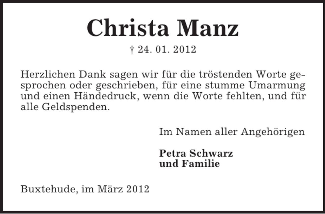 <p>Christa Manz<br />† 24. 01. 2012<br />Herzlichen Dank sagen wir für die tröstenden Worte gesprochen oder geschrieben, für eine stumme Umarmung<br />und einen Händedruck, wenn die Worte fehlten, und für<br />alle Geldspenden.<br />Im Namen aller Angehörigen<br />Petra Schwarz<br />und Familie<br />Buxtehude, im März 2012</p>