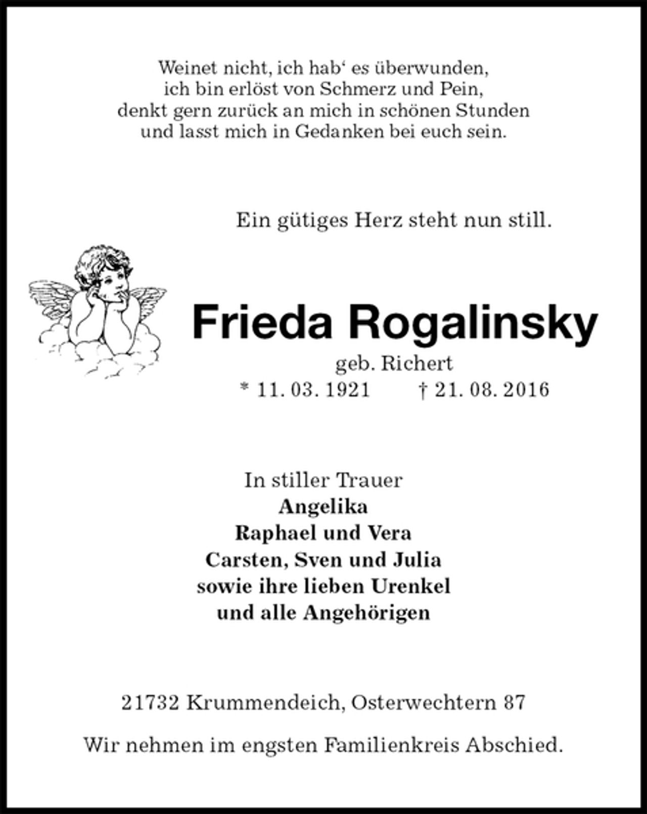 <p>Weinet nicht, ich hab‘ es überwunden,<br />ich bin erlöst von Schmerz und Pein,<br />denkt gern zurück an mich in schönen Stunden<br />und lasst mich in Gedanken bei euch sein.<br />Ein gütiges Herz steht nun still.<br />Frieda Rogalinsky<br />geb. Richert<br />* 11. 03. 1921 † 21. 08. 2016<br />In stiller Trauer<br />Angelika<br />Raphael und Vera<br />Carsten, Sven und Julia<br />sowie ihre lieben Urenkel<br />und alle Angehörigen<br />21732 Krummendeich, Osterwechtern 87<br />Wir nehmen im engsten Familienkreis Abschied.</p>