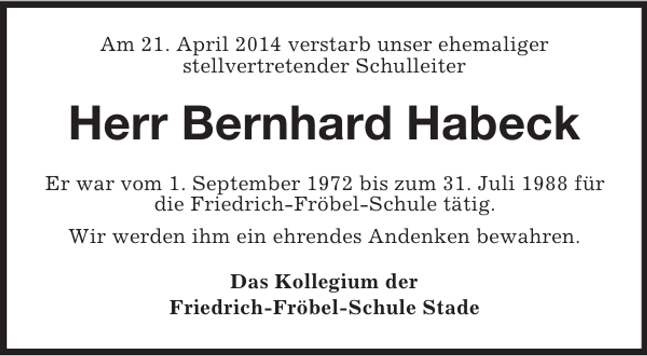 <p>Am 21. April 2014 verstarb unser ehemaliger<br />stellvertretender Schulleiter<br />Herr Bernhard Habeck<br />Er war vom 1. September 1972 bis zum 31. Juli 1988 für die Friedrich-Fröbel-Schule tätig.<br />Wir werden ihm ein ehrendes Andenken bewahren.<br />Das Kollegium der<br />Friedrich-Fröbel-Schule Stade</p>