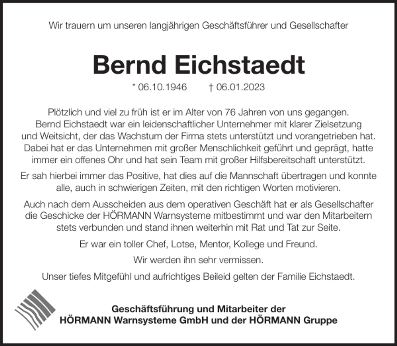 <p>Wir trauern um unseren langjährigen Geschäftsführer und Gesellschafter<br />Bernd Eichstaedt<br />* 06.10.1946 † 06.01.2023<br />Plötzlich und viel zu früh ist er im Alter von 76 Jahren von uns gegangen.<br />Bernd Eichstaedt war ein leidenschaftlicher Unternehmer mit klarer Zielsetzung<br />und Weitsicht, der das Wachstum der Firma stets unterstützt und vorangetrieben hat. Dabei hat er das Unternehmen mit großer Menschlichkeit geführt und geprägt, hatte immer ein offenes Ohr und hat sein Team mit großer Hilfsbereitschaft unterstützt.<br />Er sah hierbei immer das Positive, hat dies auf die Mannschaft übertragen und konnte alle, auch in schwierigen Zeiten, mit den richtigen Worten motivieren.<br />Auch nach dem Ausscheiden aus dem operativen Geschäft hat er als Gesellschafter die Geschicke der HÖRMANN Warnsysteme mitbestimmt und war den Mitarbeitern stets verbunden und stand ihnen weiterhin mit Rat und Tat zur Seite.<br />Er war ein toller Chef, Lotse, Mentor, Kollege und Freund.<br />Wir werden ihn sehr vermissen.<br />Unser tiefes Mitgefühl und aufrichtiges Beileid gelten der Familie Eichstaedt.<br />Geschäftsführung und Mitarbeiter der<br />HÖRMANN Warnsysteme GmbH und der HÖRMANN Gruppe</p>