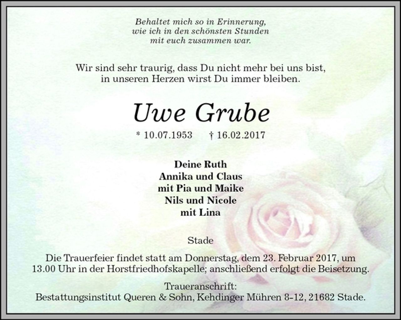<p>Behaltet mich so in Erinnerung,<br />wie ich in den schönsten Stunden<br />mit euch zusammen war.<br />Wir sind sehr traurig, dass Du nicht mehr bei uns bist,<br />in unseren Herzen wirst Du immer bleiben.<br />Uwe Grube<br />* 10.07.1953 † 16.02.2017<br />Deine Ruth<br />Annika und Claus<br />mit Pia und Maike<br />Nils und Nicole<br />mit Lina<br />Stade<br />Die Trauerfeier findet statt am Donnerstag, dem 23. Februar 2017, um<br />13.00 Uhr in der Horstfriedhofskapelle; anschließend erfolgt die Beisetzung.<br />Traueranschrift:<br />Bestattungsinstitut Queren &amp; Sohn, Kehdinger Mühren 8-12, 21682 Stade.</p>