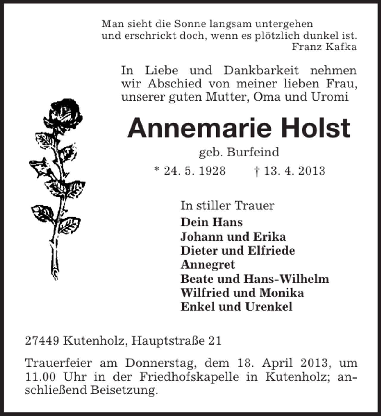 <p>Man sieht die Sonne langsam untergehen<br />und erschrickt doch, wenn es plötzlich dunkel ist.<br />Franz Kafka</p><p>In Liebe und Dankbarkeit nehmen<br />wir Abschied von meiner lieben Frau,<br />unserer guten Mutter, Oma und Uromi</p><p>Annemarie Holst<br />geb. Burfeind<br />* 24. 5. 1928</p><p>† 13. 4. 2013</p><p>In stiller Trauer<br />Dein Hans<br />Johann und Erika<br />Dieter und Elfriede<br />Annegret<br />Beate und Hans-Wilhelm<br />Wilfried und Monika<br />Enkel und Urenkel<br />27449 Kutenholz, Hauptstraße 21<br />Trauerfeier am Donnerstag, dem 18. April 2013, um<br />11.00 Uhr in der Friedhofskapelle in Kutenholz; anschließend Beisetzung.</p>