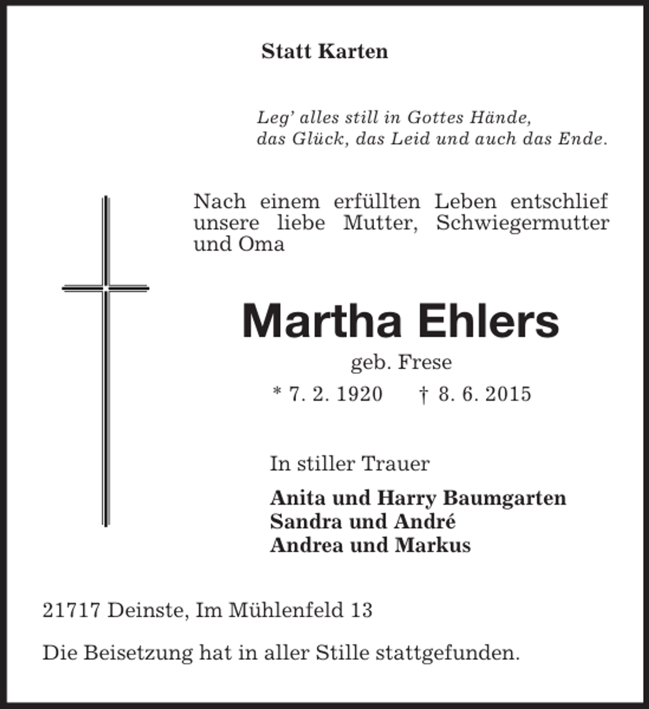 <p>Statt Karten<br />Leg’ alles still in Gottes Hände,<br />das Glück, das Leid und auch das Ende.<br />Nach einem erfüllten Leben entschlief unsere liebe Mutter, Schwiegermutter und Oma<br />Martha Ehlers<br />geb. Frese<br />* 7. 2. 1920 † 8. 6. 2015<br />In stiller Trauer<br />Anita und Harry Baumgarten<br />Sandra und André<br />Andrea und Markus<br />21717 Deinste, Im Mühlenfeld 13</p><p>Die Beisetzung hat in aller Stille stattgefunden.</p>