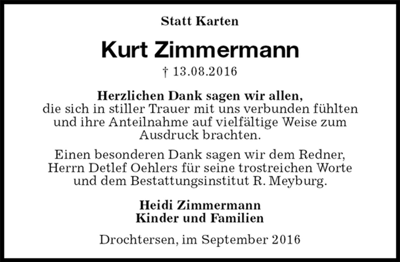<p>Statt Karten<br />Kurt Zimmermann<br />† 13.08.2016<br />Herzlichen Dank sagen wir allen,<br />die sich in stiller Trauer mit uns verbunden fühlten<br />und ihre Anteilnahme auf vielfältige Weise zum<br />Ausdruck brachten.<br />Einen besonderen Dank sagen wir dem Redner,<br />Herrn Detlef Oehlers für seine trostreichen Worte<br />und dem Bestattungsinstitut R. Meyburg.<br />Heidi Zimmermann<br />Kinder und Familien<br />Drochtersen, im September 2016</p>
