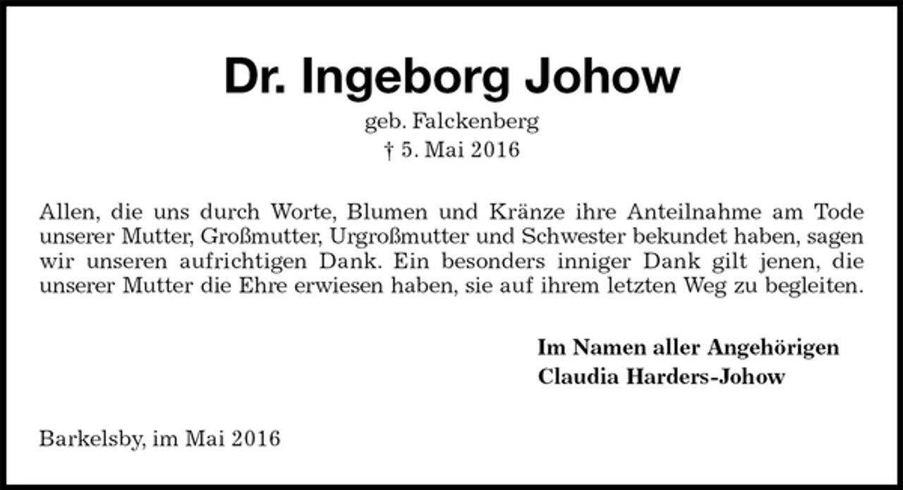 <p>Dr. Ingeborg Johow<br />geb. Falckenberg<br />† 5. Mai 2016<br />Allen, die uns durch Worte, Blumen und Kränze ihre Anteilnahme am Tode<br />unserer Mutter, Großmutter, Urgroßmutter und Schwester bekundet haben, sagen<br />wir unseren aufrichtigen Dank. Ein besonders inniger Dank gilt jenen, die<br />unserer Mutter die Ehre erwiesen haben, sie auf ihrem letzten Weg zu begleiten.<br />Im Namen aller Angehörigen<br />Claudia Harders-Johow<br />Barkelsby, im Mai 2016</p>