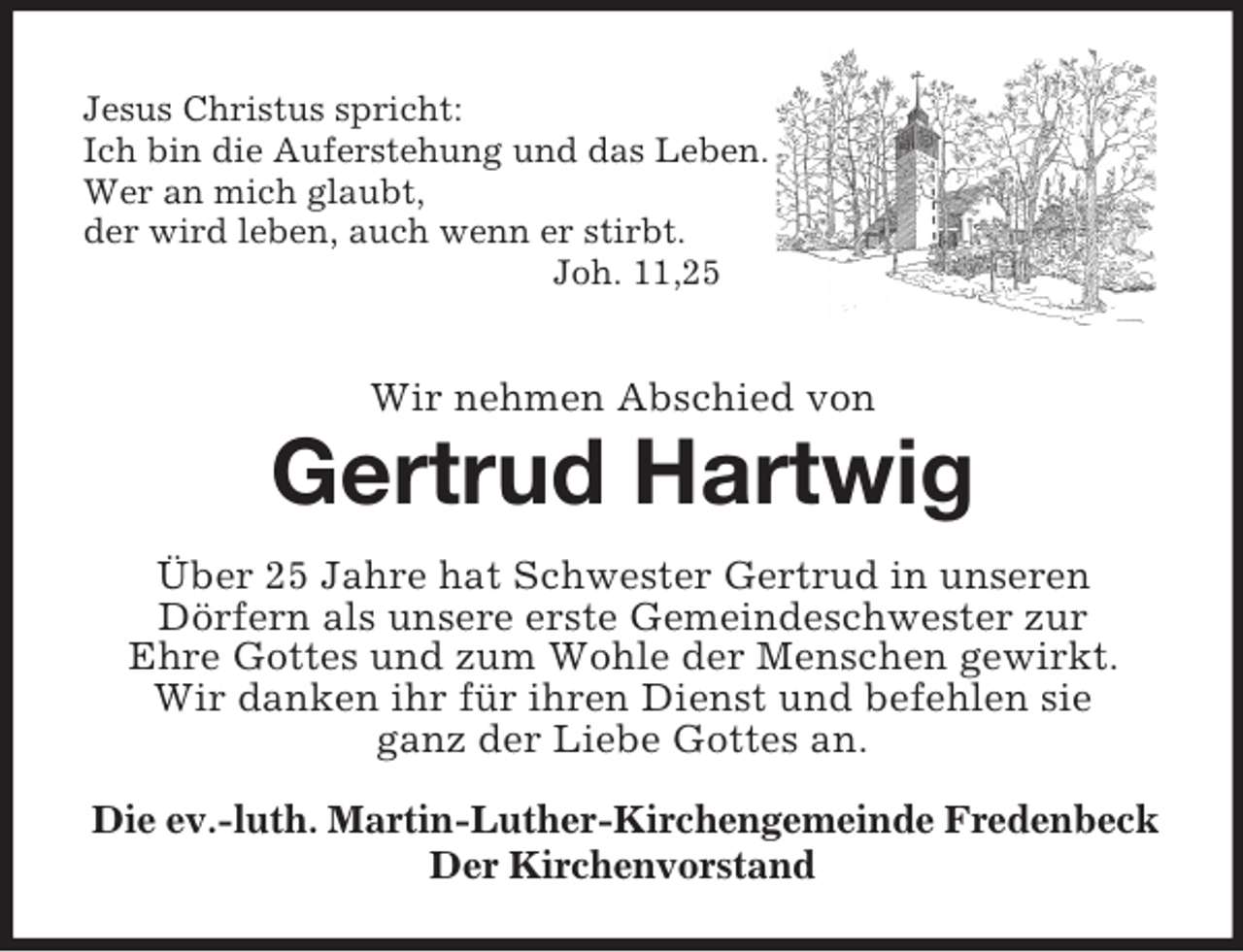 <p>Jesus Christus spricht:<br />Ich bin die Auferstehung und das Leben.<br />Wer an mich glaubt,<br />der wird leben, auch wenn er stirbt.<br />Joh. 11,25</p><p>Wir nehmen Abschied von</p><p>Gertrud Hartwig<br />Über 25 Jahre hat Schwester Gertrud in unseren<br />Dörfern als unsere erste Gemeindeschwester zur<br />Ehre Gottes und zum Wohle der Menschen gewirkt.<br />Wir danken ihr für ihren Dienst und befehlen sie<br />ganz der Liebe Gottes an.<br />Die ev.-luth. Martin-Luther-Kirchengemeinde Fredenbeck<br />Der Kirchenvorstand</p>