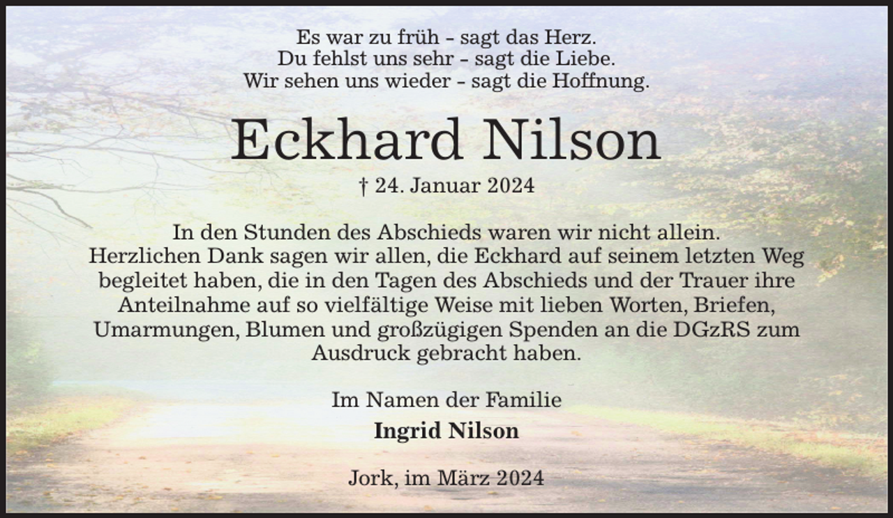<p>Es war zu früh - sagt das Herz.<br />Du fehlst uns sehr - sagt die Liebe.<br />Wir sehen uns wieder - sagt die Hoffnung.<br />Eckhard Nilson<br />† 24. Januar 2024<br />In den Stunden des Abschieds waren wir nicht allein.<br />Herzlichen Dank sagen wir allen, die Eckhard auf seinem letzten Weg<br />begleitet haben, die in den Tagen des Abschieds und der Trauer ihre<br />Anteilnahme auf so vielfältige Weise mit lieben Worten, Briefen,<br />Umarmungen, Blumen und großzügigen Spenden an die DGzRS zum<br />Ausdruck gebracht haben.<br />Im Namen der Familie<br />Ingrid Nilson<br />Jork, im März 2024</p>