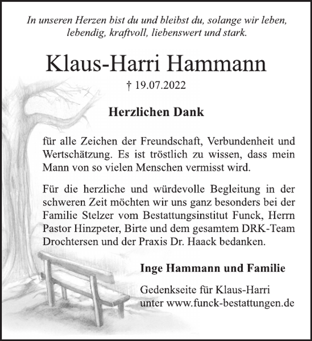 <p>In unseren Herzen bist du und bleibst du, solange wir leben,<br />lebendig, kraftvoll, liebenswert und stark.<br />Klaus-Harri Hammann<br />† 19.07.2022<br />Herzlichen Dank<br />für alle Zeichen der Freundschaft, Verbundenheit und<br />Wertschätzung. Es ist tröstlich zu wissen, dass mein<br />Mann von so vielen Menschen vermisst wird.<br />Für die herzliche und würdevolle Begleitung in der<br />schweren Zeit möchten wir uns ganz besonders bei der<br />Familie Stelzer vom Bestattungsinstitut Funck, Herrn<br />Pastor Hinzpeter, Birte und dem gesamtem DRK-Team<br />Drochtersen und der Praxis Dr. Haack bedanken.<br />Inge Hammann und Familie<br />Gedenkseite für Klaus-Harri<br />unter www.funck-bestattungen.de</p>