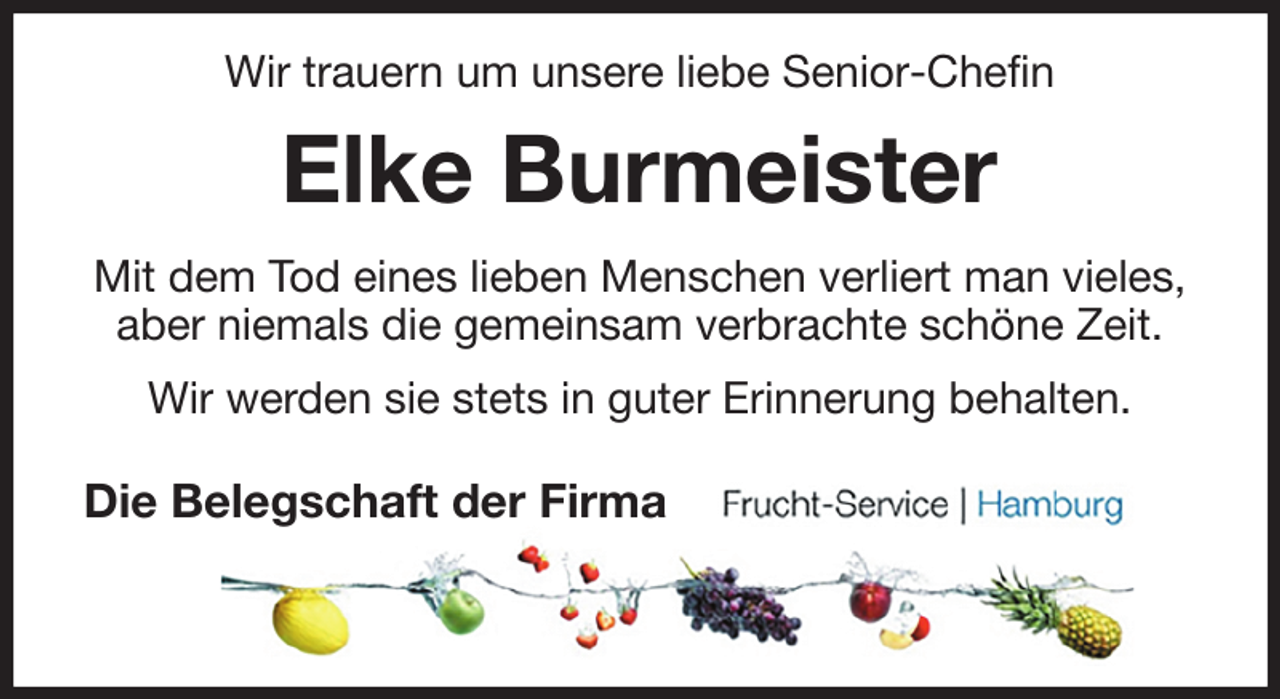 <p>Wir trauern um unsere liebe Senior-Chefin<br />Elke Burmeister<br />Mit dem Tod eines lieben Menschen verliert man vieles,<br />aber niemals die gemeinsam verbrachte schöne Zeit.<br />Wir werden sie stets in guter Erinnerung behalten.<br />Die Belegschaft der Firma</p>