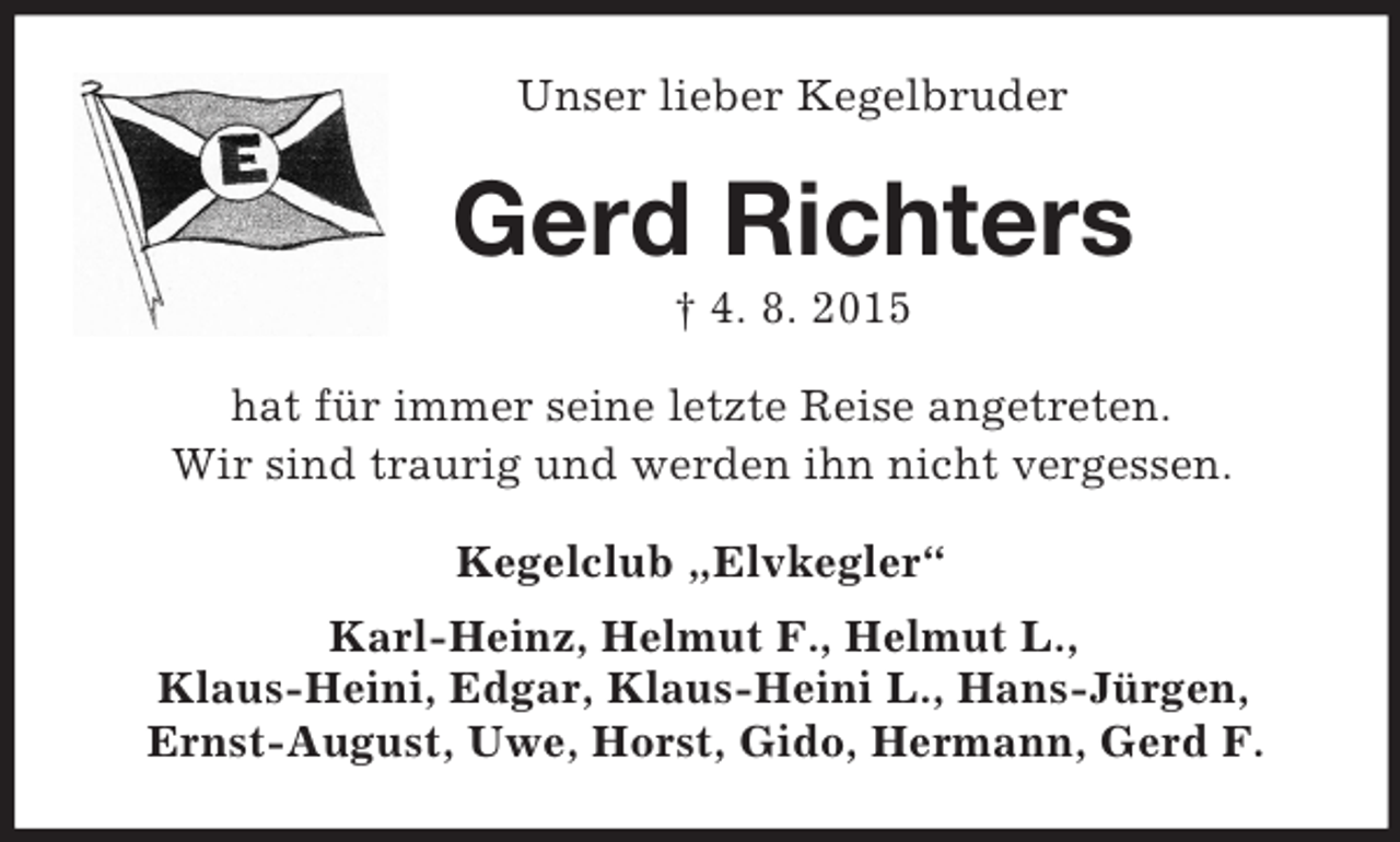 <p>Unser lieber Kegelbruder<br />Gerd Richters<br />† 4. 8. 2015<br />hat für immer seine letzte Reise angetreten.<br />Wir sind traurig und werden ihn nicht vergessen.<br />Kegelclub „Elvkegler“<br />Karl-Heinz, Helmut F., Helmut L.,<br />Klaus-Heini, Edgar, Klaus-Heini L., Hans-Jürgen,<br />Ernst-August, Uwe, Horst, Gido, Hermann, Gerd F.</p>