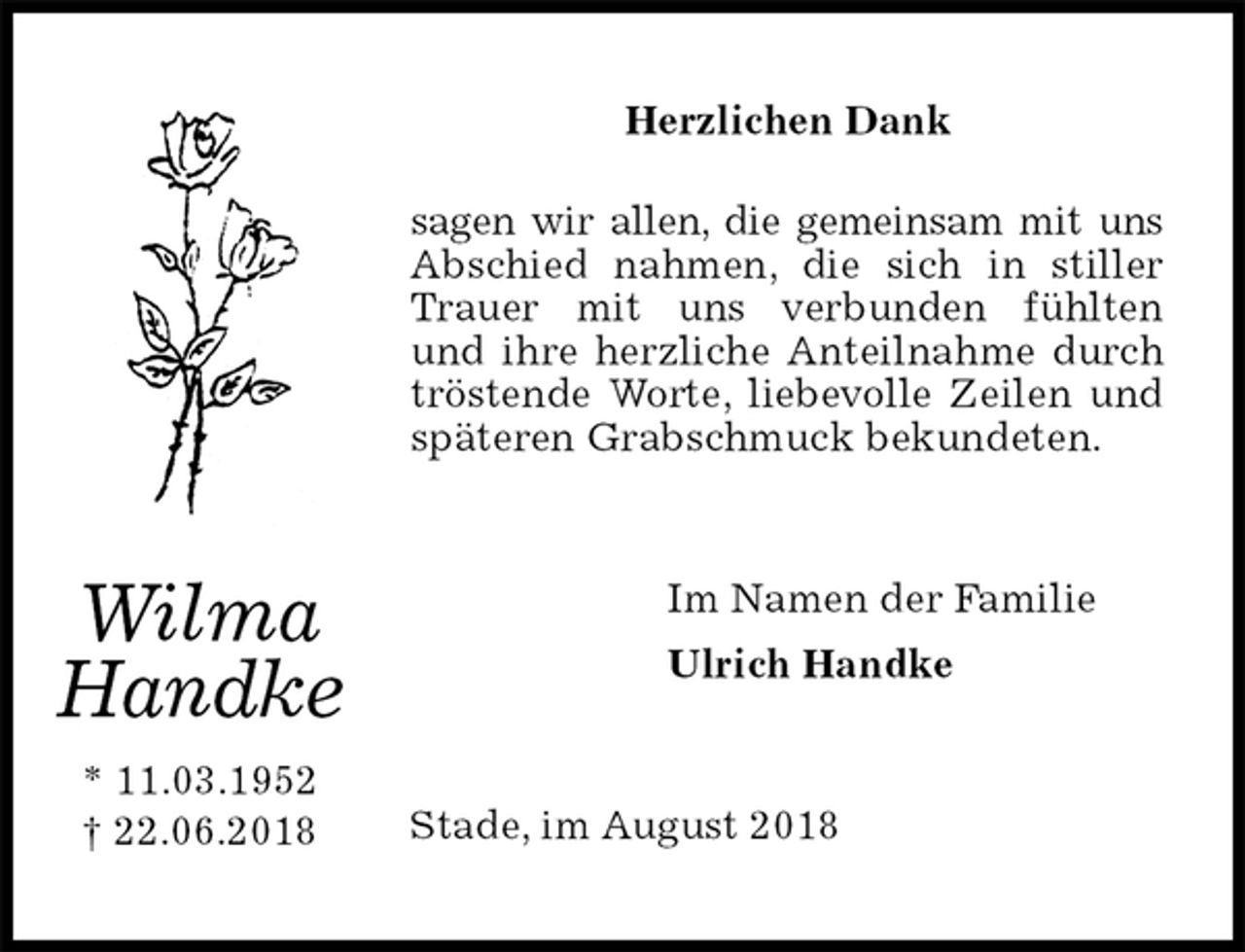 <p>Herzlichen Dank</p><p>sagen wir allen, die gemeinsam mit uns Abschied nahmen, die sich in stiller Trauer mit uns verbunden fühlten<br />und ihre herzliche Anteilnahme durch<br />tröstende Worte, liebevolle Zeilen und späteren Grabschmuck bekundeten.<br />Im Namen der Familie<br />Ulrich Handke<br />Stade, im August 2018<br />Wilma<br />Handke<br />* 11.03.1952<br />† 22.06.2018</p>