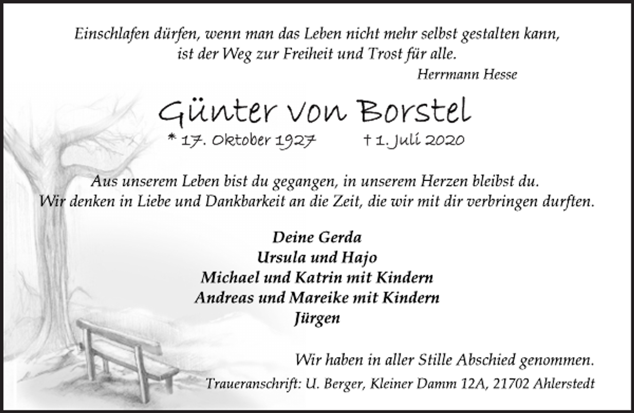 <p>Einschlafen dürfen, wenn man das Leben nicht mehr selbst gestalten kann,<br />ist der Weg zur Freiheit und Trost für alle.<br />Herrmann Hesse<br />Günter von Borstel<br />* 17. Oktober 1927 + 1. Juli 2020<br />Aus unserem Leben bist du gegangen, in unserem Herzen bleibst du.<br />Wir denken in Liebe und Dankbarkeit an die Zeit, die wir mit dir verbringen durften.<br />Deine Gerda<br />Ursula und Hajo<br />Michael und Katrin mit Kindern<br />Andreas und Mareike mit Kindern<br />Jürgen<br />Wir haben in aller Stille Abschied genommen.<br />Traueranschrift: U. Berger, Kleiner Damm 12A, 21702 Ahlerstedt</p>