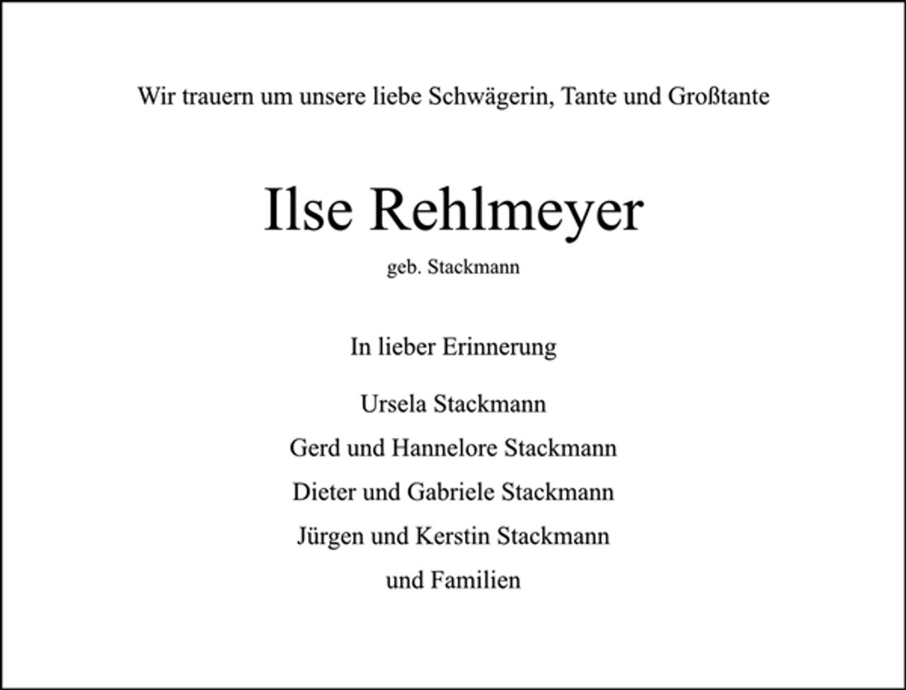 <p>Wir trauern um unsere liebe Schwägerin, Tante und Großtante</p>
<p>Ilse Rehlmeyer<br />geb. Stackmann</p>
<p>In lieber Erinnerung</p>
<p>Ursela Stackmann<br />Gerd und Hannelore Stackmann<br />Dieter und Gabriele Stackmann<br />Jürgen und Kerstin Stackmann<br />und Familien</p>