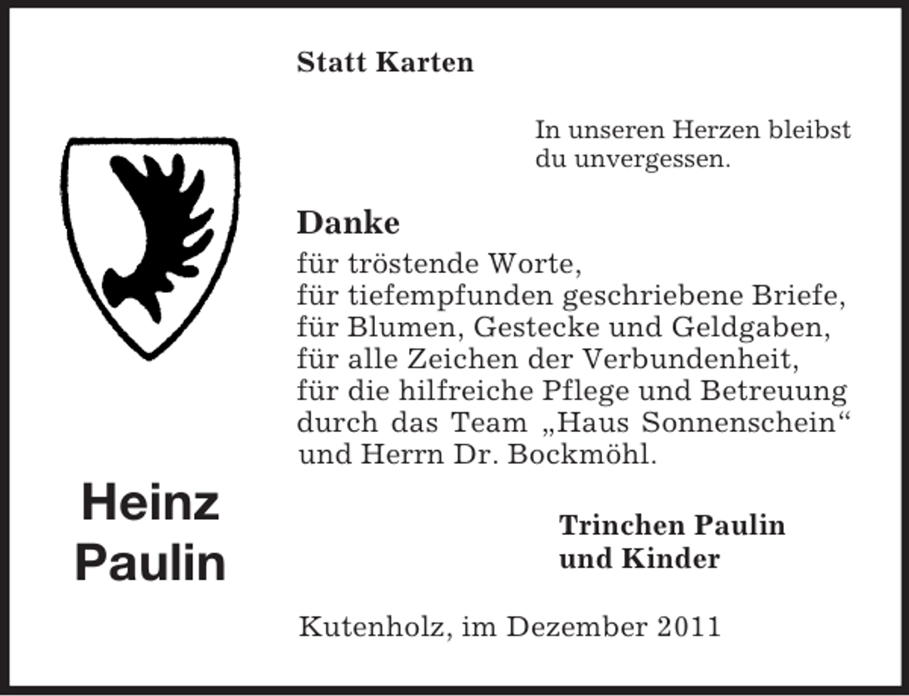 <p>Statt Karten<br />In unseren Herzen bleibst<br />du unvergessen.</p><p>Danke<br />für tröstende Worte,<br />für tiefempfunden geschriebene Briefe,<br />für Blumen, Gestecke und Geldgaben,<br />für alle Zeichen der Verbundenheit,<br />für die hilfreiche Pflege und Betreuung<br />durch das Team „Haus Sonnenschein“<br />und Herrn Dr. Bockmöhl.</p><p>Heinz<br />Paulin</p><p>Trinchen Paulin<br />und Kinder<br />Kutenholz, im Dezember 2011</p>