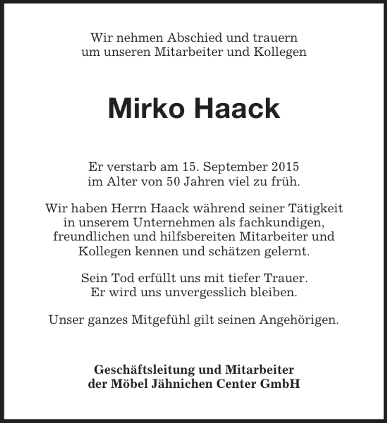 <p>Wir nehmen Abschied und trauern<br />um unseren Mitarbeiter und Kollegen<br />Mirko Haack<br />Er verstarb am 15. September 2015<br />im Alter von 50 Jahren viel zu früh.<br />Wir haben Herrn Haack während seiner Tätigkeit<br />in unserem Unternehmen als fachkundigen,<br />freundlichen und hilfsbereiten Mitarbeiter und<br />Kollegen kennen und schätzen gelernt.<br />Sein Tod erfüllt uns mit tiefer Trauer.<br />Er wird uns unvergesslich bleiben.<br />Unser ganzes Mitgefühl gilt seinen Angehörigen.<br />Geschäftsleitung und Mitarbeiter<br />der Möbel Jähnichen Center GmbH</p>