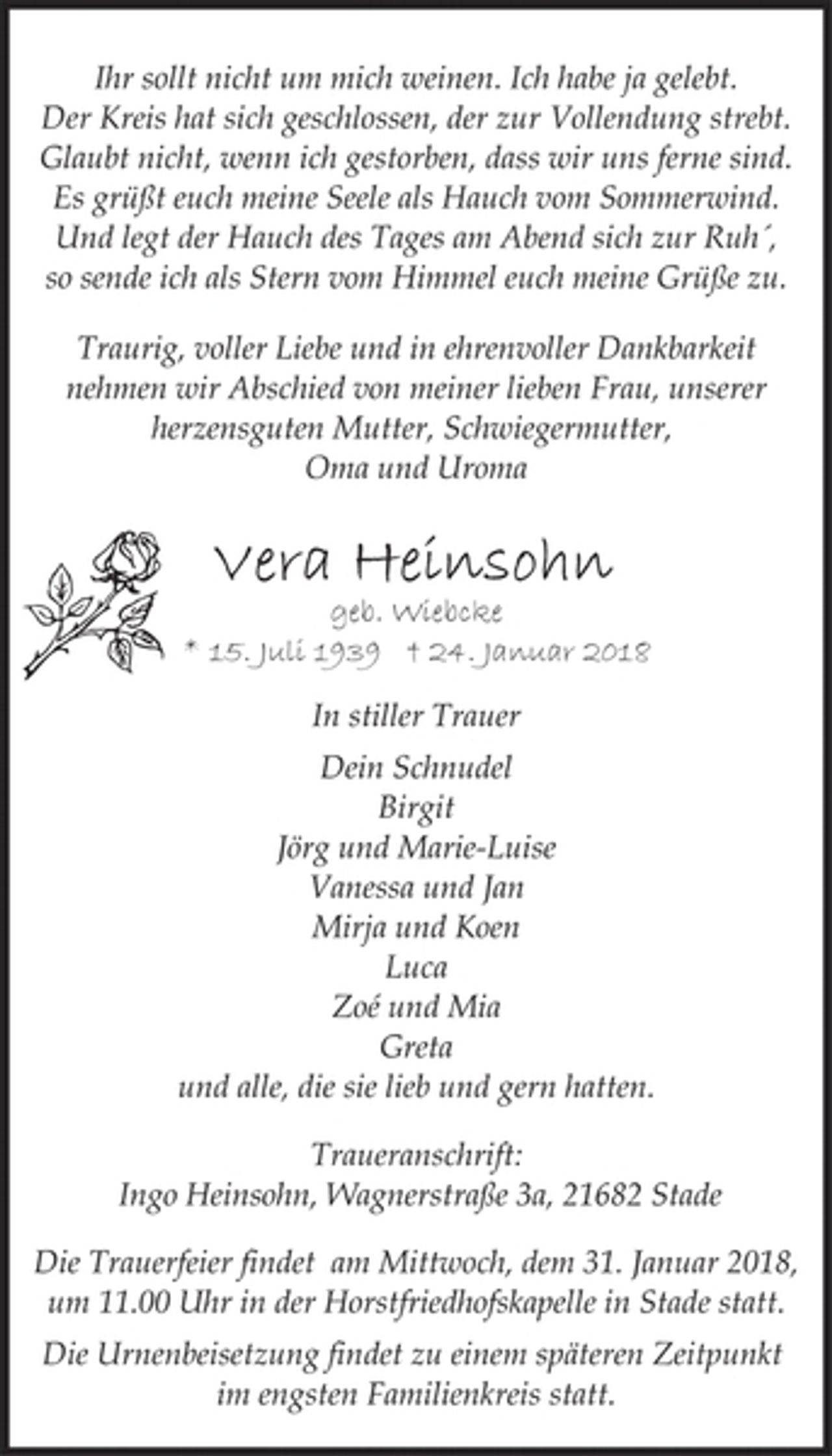<p>Ihr sollt nicht um mich weinen. Ich habe ja gelebt.<br />Der Kreis hat sich geschlossen, der zur Vollendung strebt.<br />Glaubt nicht, wenn ich gestorben, dass wir uns ferne sind.<br />Es grüßt euch meine Seele als Hauch vom Sommerwind.<br />Und legt der Hauch des Tages am Abend sich zur Ruh´,<br />so sende ich als Stern vom Himmel euch meine Grüße zu.<br />Traurig, voller Liebe und in ehrenvoller Dankbarkeit<br />nehmen wir Abschied von meiner lieben Frau, unserer<br />herzensguten Mutter, Schwiegermutter,<br />Oma und Uroma<br />Vera Heinsohn<br />geb. Wiebcke<br />* 15. Juli 1939 † 24. Januar 2018<br />In stiller Trauer<br />Dein Schnudel<br />Birgit<br />Jörg und Marie-Luise<br />Vanessa und Jan<br />Mirja und Koen<br />Luca<br />Zoé und Mia<br />Greta<br />und alle, die sie lieb und gern hatten.<br />Traueranschrift:<br />Ingo Heinsohn, Wagnerstraße 3a, 21682 Stade<br />Die Trauerfeier findet am Mittwoch, dem 31. Januar 2018,<br />um 11.00 Uhr in der Horstfriedhofskapelle in Stade statt.<br />Die Urnenbeisetzung findet zu einem späteren Zeitpunkt<br />im engsten Familienkreis statt.</p>