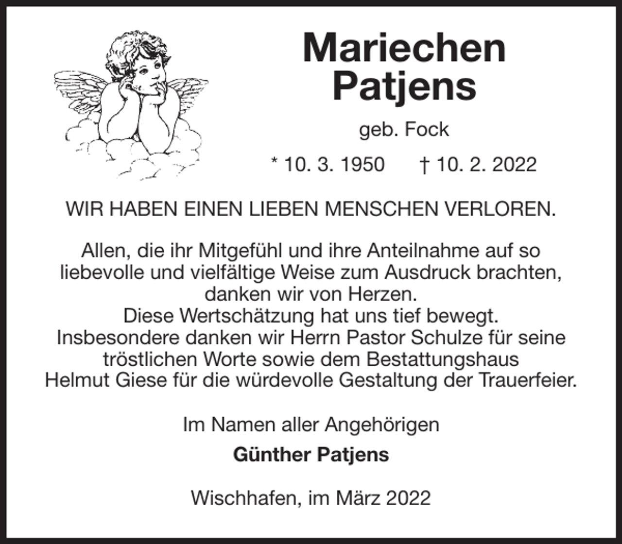 <p>Mariechen<br />Patjens<br />geb. Fock<br />* 10. 3. 1950 † 10. 2. 2022<br />WIR HABEN EINEN LIEBEN MENSCHEN VERLOREN.</p>
<p>Allen, die ihr Mitgefühl und ihre Anteilnahme auf so<br />liebevolle und vielfältige Weise zum Ausdruck brachten,<br />danken wir von Herzen.<br />Diese Wertschätzung hat uns tief bewegt.<br />Insbesondere danken wir Herrn Pastor Schulze für seine<br />tröstlichen Worte sowie dem Bestattungshaus<br />Helmut Giese für die würdevolle Gestaltung der Trauerfeier.<br />Im Namen aller Angehörigen<br />Günther Patjens<br />Wischhafen, im März 2022</p>