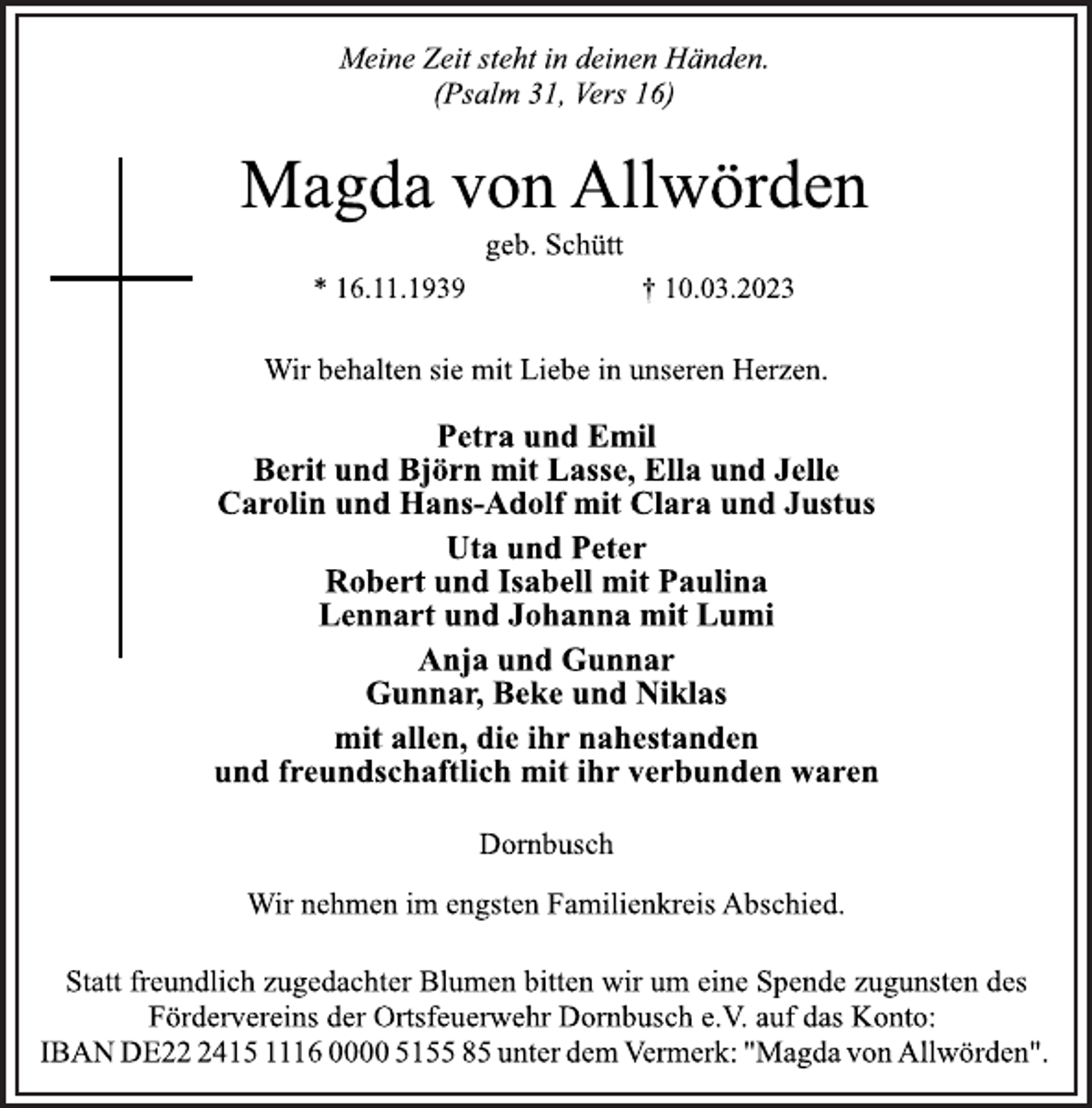 <p>Meine Zeit steht in deinen Händen.<br />(Psalm 31, Vers 16)<br />Magda von Allwörden<br />geb. Schütt<br />* 16.11.1939 † 10.03.2023<br />Wir behalten sie mit Liebe in unseren Herzen.<br />Petra und Emil<br />Berit und Björn mit Lasse, Ella und Jelle<br />Carolin und Hans-Adolf mit Clara und Justus<br />Uta und Peter<br />Robert und Isabell mit Paulina<br />Lennart und Johanna mit Lumi<br />Anja und Gunnar<br />Gunnar, Beke und Niklas<br />mit allen, die ihr nahestanden<br />und freundschaftlich mit ihr verbunden waren<br />Dornbusch<br />Wir nehmen im engsten Familienkreis Abschied.<br />Statt freundlich zugedachter Blumen bitten wir um eine Spende zugunsten des<br />Fördervereins der Ortsfeuerwehr Dornbusch e.V. auf das Konto:<br />IBAN DE22 2415 1116 0000 5155 85 unter dem Vermerk: "Magda von Allwörden".</p>