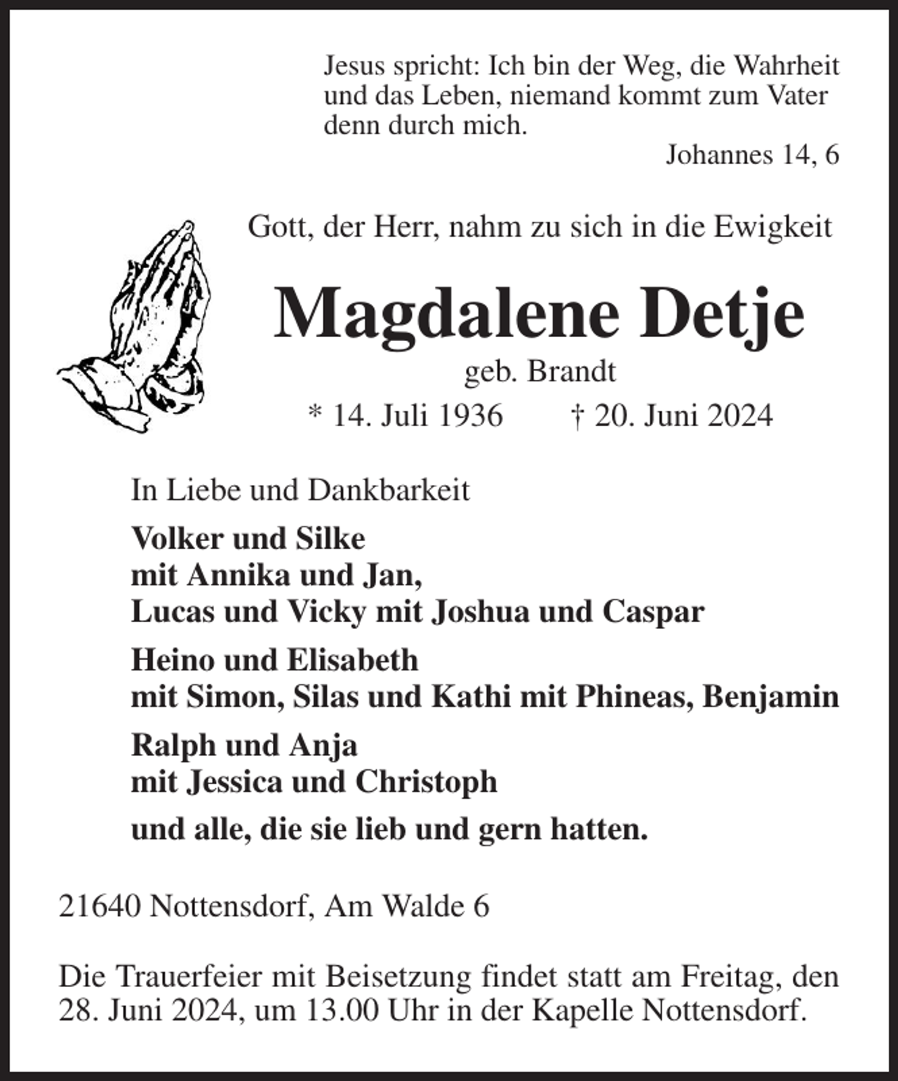 <p>Jesus spricht: Ich bin der Weg, die Wahrheit<br />und das Leben, niemand kommt zum Vater<br />denn durch mich.<br />Johannes 14, 6<br />Gott, der Herr, nahm zu sich in die Ewigkeit<br />Magdalene Detje<br />geb. Brandt<br />* 14. Juli 1936 † 20. Juni 2024<br />In Liebe und Dankbarkeit<br />Volker und Silke<br />mit Annika und Jan,<br />Lucas und Vicky mit Joshua und Caspar<br />Heino und Elisabeth<br />mit Simon, Silas und Kathi mit Phineas, Benjamin<br />Ralph und Anja<br />mit Jessica und Christoph<br />und alle, die sie lieb und gern hatten.<br />21640 Nottensdorf, Am Walde 6</p><p>Die Trauerfeier mit Beisetzung findet statt am Freitag, den 28. Juni 2024, um 13.00 Uhr in der Kapelle Nottensdorf.</p>