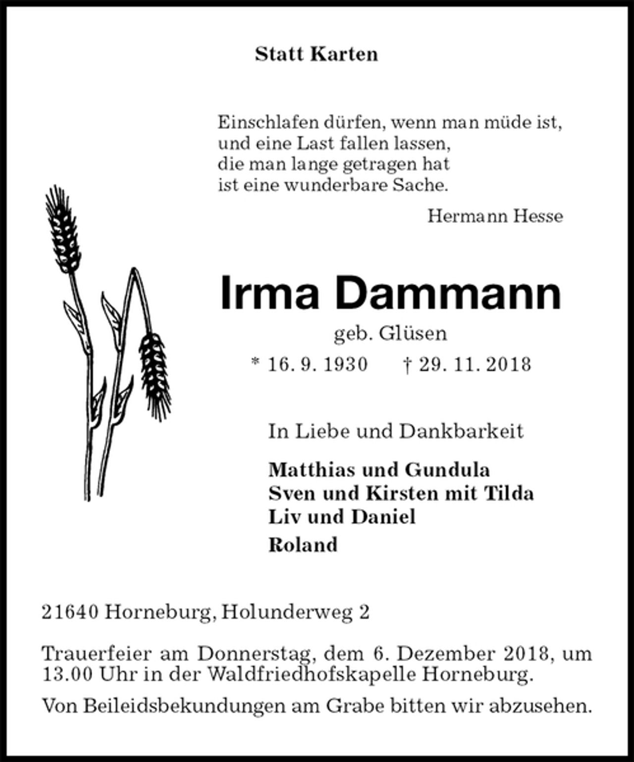 <p>Statt Karten<br />Einschlafen dürfen, wenn man müde ist,<br />und eine Last fallen lassen,<br />die man lange getragen hat<br />ist eine wunderbare Sache.<br />Hermann Hesse<br />Irma Dammann<br />geb. Glüsen<br />* 16. 9. 1930 † 29. 11. 2018<br />In Liebe und Dankbarkeit<br />Matthias und Gundula<br />Sven und Kirsten mit Tilda<br />Liv und Daniel<br />Roland<br />21640 Horneburg, Holunderweg 2</p>
<p>Trauerfeier am Donnerstag, dem 6. Dezember 2018, um 13.00 Uhr in der Waldfriedhofskapelle Horneburg.<br />Von Beileidsbekundungen am Grabe bitten wir abzusehen.</p>