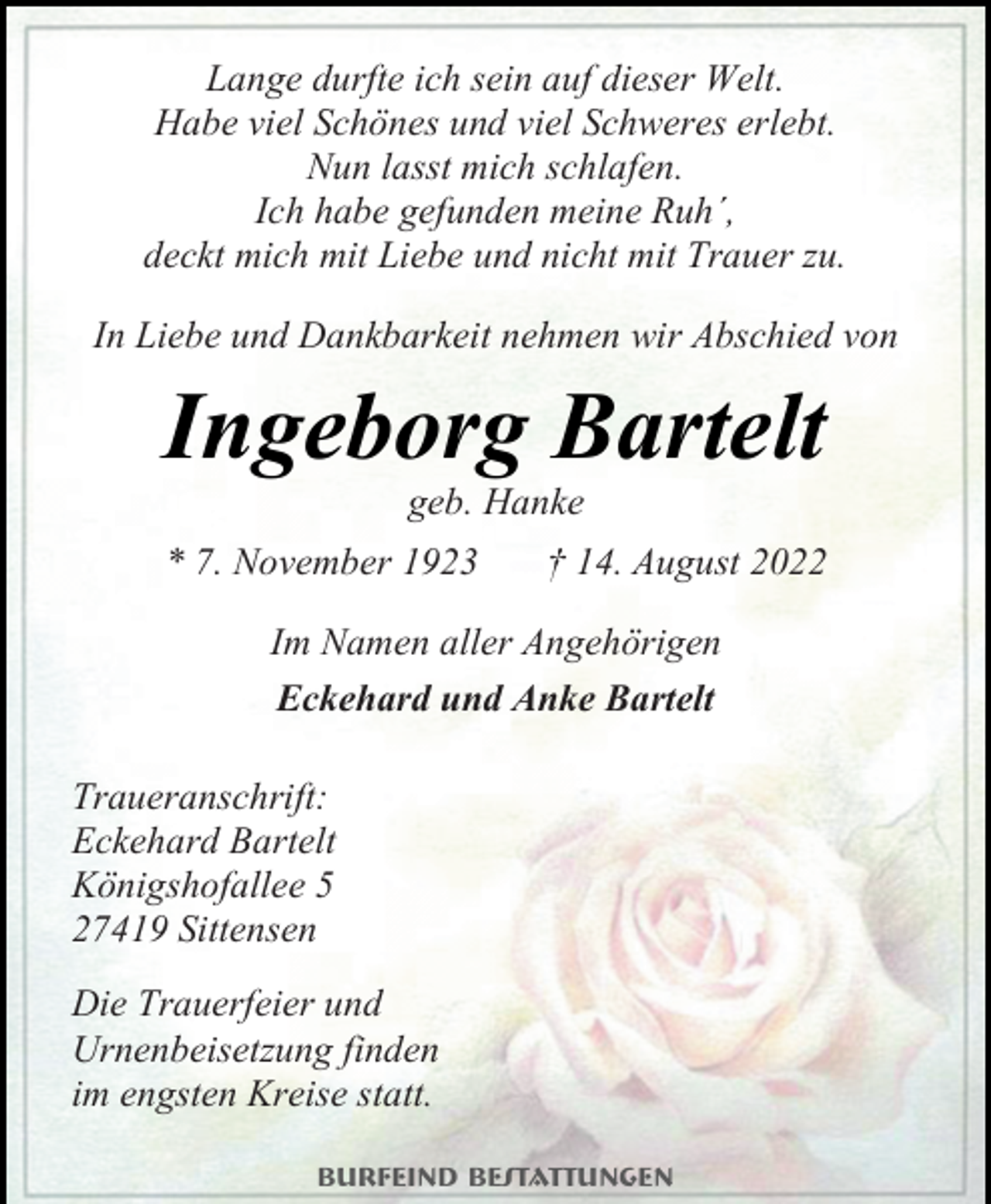 <p>Lange durfte ich sein auf dieser Welt.<br />Habe viel Schönes und viel Schweres erlebt.<br />Nun lasst mich schlafen.<br />Ich habe gefunden meine Ruh´,<br />deckt mich mit Liebe und nicht mit Trauer zu.<br />In Liebe und Dankbarkeit nehmen wir Abschied von<br />Ingeborg Bartelt<br />geb. Hanke<br />* 7. November 1923 † 14. August 2022<br />Im Namen aller Angehörigen<br />Eckehard und Anke Bartelt<br />Traueranschrift:<br />Eckehard Bartelt<br />Königshofallee 5<br />27419 Sittensen<br />Die Trauerfeier und<br />Urnenbeisetzung finden<br />im engsten Kreise statt</p>