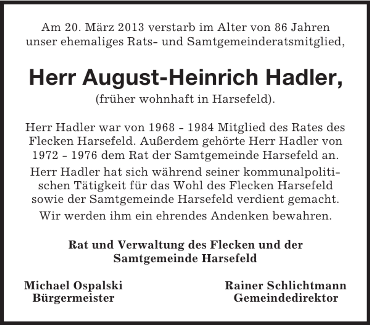 <p>Am 20. März 2013 verstarb im Alter von 86 Jahren<br />unser ehemaliges Rats- und Samtgemeinderatsmitglied,</p><p>Herr August-Heinrich Hadler,<br />(früher wohnhaft in Harsefeld).<br />Herr Hadler war von 1968 - 1984 Mitglied des Rates des<br />Flecken Harsefeld. Außerdem gehörte Herr Hadler von<br />1972 - 1976 dem Rat der Samtgemeinde Harsefeld an.<br />Herr Hadler hat sich während seiner kommunalpolitischen Tätigkeit für das Wohl des Flecken Harsefeld<br />sowie der Samtgemeinde Harsefeld verdient gemacht.<br />Wir werden ihm ein ehrendes Andenken bewahren.<br />Rat und Verwaltung des Flecken und der<br />Samtgemeinde Harsefeld<br />Michael Ospalski<br />Bürgermeister</p><p>Rainer Schlichtmann<br />Gemeindedirektor</p>