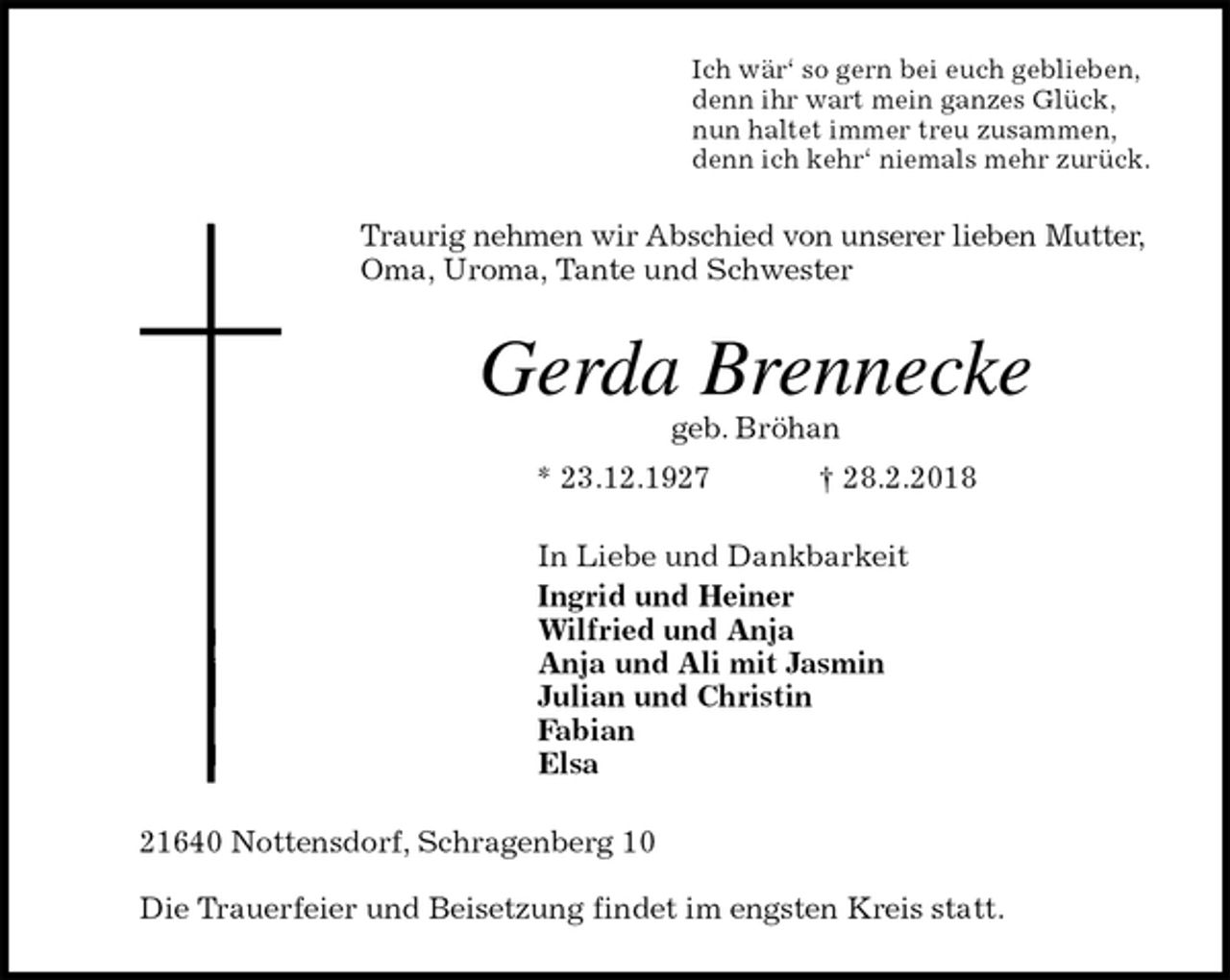 <p>Ich wär‘ so gern bei euch geblieben,<br />denn ihr wart mein ganzes Glück,<br />nun haltet immer treu zusammen,<br />denn ich kehr‘ niemals mehr zurück.<br />Traurig nehmen wir Abschied von unserer lieben Mutter, Oma, Uroma, Tante und Schwester<br />Gerda Brennecke<br />geb. Bröhan<br />* 23.12.1927 † 28.2.2018<br />In Liebe und Dankbarkeit<br />Ingrid und Heiner<br />Wilfried und Anja<br />Anja und Ali mit Jasmin<br />Julian und Christin<br />Fabian<br />Elsa<br />21640 Nottensdorf, Schragenberg 10</p>
<p>Die Trauerfeier und Beisetzung findet im engsten Kreis statt.</p>