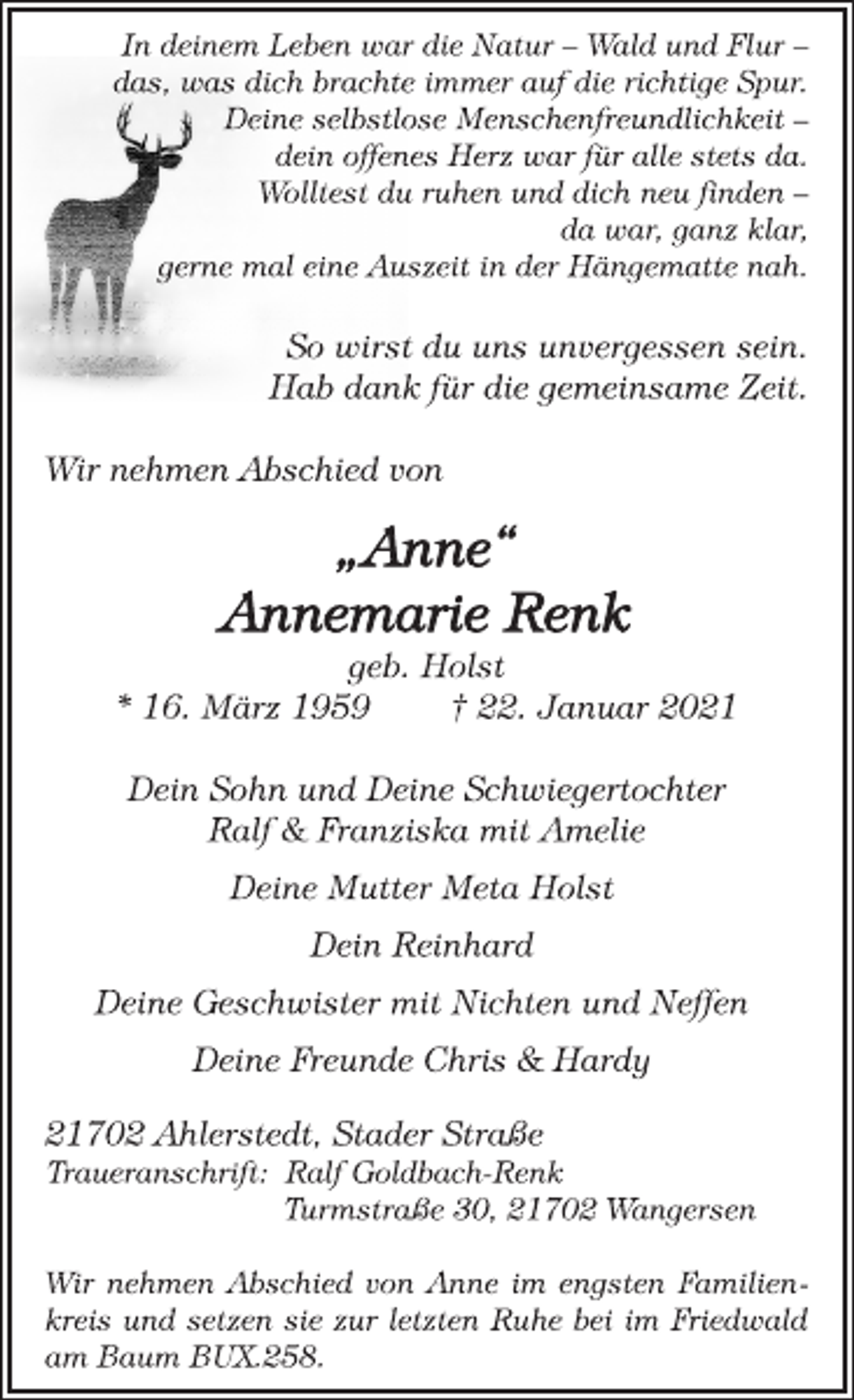 <p>In deinem Leben war die Natur - Wald und Flur -<br />das, was dich brachte immer auf die richtige Spur.<br />Deine selbstlose Menschenfreundlichkeit -<br />dein offenes Herz war für alle stets da.<br />Wolltest du ruhen und dich neu finden -<br />da war, ganz klar,<br />gerne mal eine Auszeit in der Hängematte nah.</p>
<p>So wirst du uns unvergessen sein.<br />Hab dank für die gemeinsame Zeit.</p>
<p>Wir nehmen Abschied von</p>
<p>„Anne“<br />Annemarie Renk<br />geb. Holst<br />* 16. März 1959 † 22. Januar 2021</p>
<p>Dein Sohn und Deine Schwiegertochter<br />Ralf &amp; Franziska mit Amelie<br />Deine Mutter Meta Holst<br />Dein Reinhard<br />Deine Geschwister mit Nichten und Neffen<br />Deine Freunde Chris &amp; Hardy<br />21702 Ahlerstedt, Stader Straße<br />Traueranschrift: Ralf Goldbach-Renk<br />Turmstraße 30, 21702 Wangersen<br />Wir nehmen Abschied von Anne im engsten Familienkreis und setzen sie zur letzten Ruhe bei im Friedwald<br />am Baum BUX.258.</p>