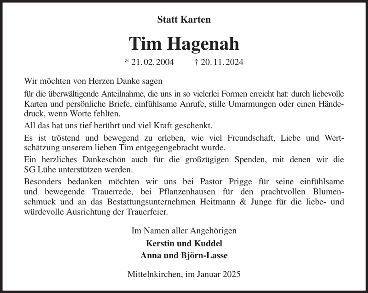 <p>Statt Karten<br />Tim Hagenah<br />* 21. 02. 2004 † 20. 11. 2024<br />Wir möchten von Herzen Danke sagen<br />für die überwältigende Anteilnahme, die uns in so vielerlei Formen erreicht hat: durch liebevolle<br />Karten und persönliche Briefe, einfühlsame Anrufe, stille Umarmungen oder einen Hände-<br />druck, wenn Worte fehlten.<br />All das hat uns tief berührt und viel Kraft geschenkt.<br />Es ist tröstend und bewegend zu erleben, wie viel Freundschaft, Liebe und Wert-<br />schätzung unserem lieben Tim entgegengebracht wurde.<br />Ein herzliches Dankeschön auch für die großzügigen Spenden, mit denen wir die<br />SG Lühe unterstützen werden.<br />Besonders bedanken möchten wir uns bei Pastor Prigge für seine einfühlsame<br />und bewegende Trauerrede, bei Pflanzenhausen für den prachtvollen Blumen-<br />schmuck und an das Bestattungsunternehmen Heitmann &amp; Junge für die liebe- und<br />würdevolle Ausrichtung der Trauerfeier.<br />Im Namen aller Angehörigen<br />Kerstin und Kuddel<br />Anna und Björn-Lasse<br />Mittelnkirchen, im Januar 2025</p>