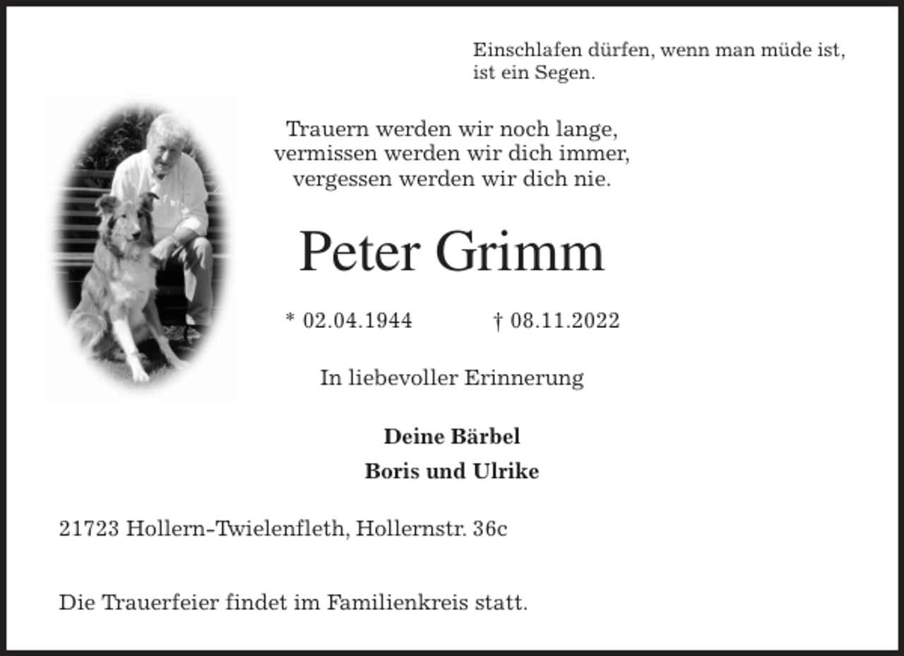 <p>Einschlafen dürfen, wenn man müde ist,<br />ist ein Segen.<br />Trauern werden wir noch lange,<br />vermissen werden wir dich immer,<br />vergessen werden wir dich nie.<br />Peter Grimm</p><p>* 02.04.1944 † 08.11.2022<br />In liebevoller Erinnerung</p><p>Deine Bärbel<br />Boris und Ulrike<br />21723 Hollern-Twielenfleth, Hollernstr. 36c</p><p>Die Trauerfeier findet im Familienkreis statt.</p>
