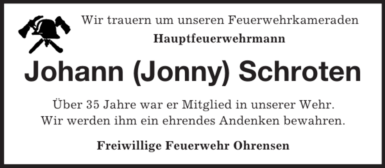 <p>Wir trauern um unseren Feuerwehrkameraden<br />Hauptfeuerwehrmann<br />Johann (Jonny) Schroten<br />Über 35 Jahre war er Mitglied in unserer Wehr.<br />Wir werden ihm ein ehrendes Andenken bewahren.<br />Freiwillige Feuerwehr Ohrensen</p>